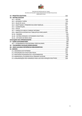 Município de São Bernardo do Campo
Secretaria de Educação e Cultura Departamento de Ações Educacionais
EMEB Aldino Pinotti
3
14 - PROJETOS COLETIVOS 102
16 – ROTINA ESCOLAR
16.1 - ROTINA 124
16.2 - ENTRADA E SAÍDA 125
16.3 - SALAS DE AULA 126
16.4 - ADAPTAÇÃO E PRIMEIRO DIA COM FAMÍLIAS 127
16.5 - ALIMENTAÇÃO 128
16.6 - ATELIÊ 129
16.7 - PARQUE DE AREIA E PARQUE INTERNO 130
16.8 - BIBLIOTECA INTERATIVA E BIBLIOTECA CIRCULANTE 131
16.10 - QUADRA 133
16.10 - OUTROS ESPAÇOS E ATIVIDADES COLETIVAS 133
16.11 - ESTUDOS DO MEIO 2018 134
AVALIAÇÃO DAS APRENDIZAGENS 136
17 - AÇÕES SUPLEMENTARES 138
18.1 - ATENDIMENTO EDUCACIONAL ESPECIALIZADO 138
19 - CALENDÁRIO ESCOLAR HOMOLOGADO 140
20 – MAIS ALGUMAS REFERÊNCIAS BIBLIOGRÁFICAS 140
21- ANEXOS 142
21.1-BIOGRAFIA DO PATRONO 142
21.2-DESCRIÇÃO DA ESTRUTURA FÍSICA 145
21.3-MATERIAIS PEDAGÓGICOS E EQUIPAMENTOS 146
21.4-IMPRESSOS UTILIZADOS PELA UNIDADE ESCOLAR 146
21.5-ORGANIZAÇÃO DOS HORÁRIOS PARA USO DOS ESPAÇOS COLETIVOS 150
 