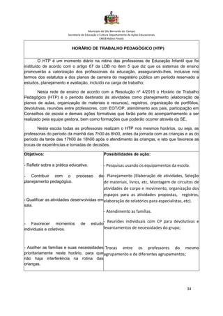 Município de São Bernardo do Campo
Secretaria de Educação e Cultura Departamento de Ações Educacionais
EMEB Aldino Pinotti
34
HORÁRIO DE TRABALHO PEDAGÓGICO (HTP)
O HTP é um momento diário na rotina das professoras de Educação Infantil que foi
instituído de acordo com o artigo 67 da LDB no item 5 que diz que os sistemas de ensino
promoverão a valorização dos profissionais da educação, assegurando-lhes, inclusive nos
termos dos estatutos e dos planos de carreira do magistério público um período reservado a
estudos, planejamento e avaliação, incluído na carga de trabalho;
Nesta rede de ensino de acordo com a Resolução nº 4/2016 o Horário de Trabalho
Pedagógico (HTP) é o período destinado às atividades como planejamento (elaboração de
planos de aulas, organização de materiais e recursos), registros, organização de portfólios,
devolutivas, reuniões entre professores, com EOT/OP, atendimento aos pais, participação em
Conselhos de escola e demais ações formativas que farão parte do acompanhamento a ser
realizado pela equipe gestora, bem como formações que poderão ocorrer através da SE.
Nesta escola todas as professoras realizam o HTP nos mesmos horários, ou seja, as
professoras do período da manhã das 7h00 às 8h00, antes da jornada com as crianças e as do
período da tarde das 17h00 às 18h00 após o atendimento às crianças, e isto que favorece as
trocas de experiências e tomadas de decisões.
Objetivos:
- Refletir sobre a prática educativa.
- Contribuir com o processo de
planejamento pedagógico.
- Qualificar as atividades desenvolvidas em
sala.
- Favorecer momentos de estudo
individuais e coletivos.
- Acolher as famílias e suas necessidades
prioritariamente neste horário, para que
não haja interferência na rotina das
crianças.
Possibilidades de ação:
- Pesquisas usando os equipamentos da escola.
• - Planejamento (Elaboração de atividades, Seleção
de materiais, livros, etc, Montagem de circuitos de
atividades de corpo e movimento, organização dos
espaços para as atividades propostas, registros,
elaboração de relatórios para especialistas, etc).
• - Atendimento as famílias.
- Reuniões individuais com CP para devolutivas e
levantamentos de necessidades do grupo;
-Trocas entre os professores do mesmo
agrupamento e de diferentes agrupamentos;
 