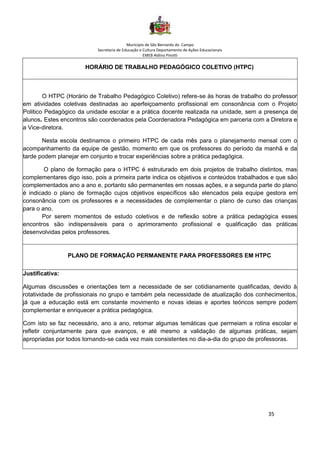 Município de São Bernardo do Campo
Secretaria de Educação e Cultura Departamento de Ações Educacionais
EMEB Aldino Pinotti
35
HORÁRIO DE TRABALHO PEDAGÓGICO COLETIVO (HTPC)
O HTPC (Horário de Trabalho Pedagógico Coletivo) refere-se às horas de trabalho do professor
em atividades coletivas destinadas ao aperfeiçoamento profissional em consonância com o Projeto
Politico Pedagógico da unidade escolar e a prática docente realizada na unidade, sem a presença de
alunos. Estes encontros são coordenados pela Coordenadora Pedagógica em parceria com a Diretora e
a Vice-diretora.
Nesta escola destinamos o primeiro HTPC de cada mês para o planejamento mensal com o
acompanhamento da equipe de gestão, momento em que os professores do período da manhã e da
tarde podem planejar em conjunto e trocar experiências sobre a prática pedagógica.
O plano de formação para o HTPC é estruturado em dois projetos de trabalho distintos, mas
complementares digo isso, pois a primeira parte indica os objetivos e conteúdos trabalhados e que são
complementados ano a ano e, portanto são permanentes em nossas ações, e a segunda parte do plano
é indicado o plano de formação cujos objetivos específicos são elencados pela equipe gestora em
consonância com os professores e a necessidades de complementar o plano de curso das crianças
para o ano.
Por serem momentos de estudo coletivos e de reflexão sobre a prática pedagógica esses
encontros são indispensáveis para o aprimoramento profissional e qualificação das práticas
desenvolvidas pelos professores.
PLANO DE FORMAÇÃO PERMANENTE PARA PROFESSORES EM HTPC
Justificativa:
Algumas discussões e orientações tem a necessidade de ser cotidianamente qualificadas, devido à
rotatividade de profissionais no grupo e também pela necessidade de atualização dos conhecimentos,
já que a educação está em constante movimento e novas ideias e aportes teóricos sempre podem
complementar e enriquecer a prática pedagógica.
Com isto se faz necessário, ano a ano, retomar algumas temáticas que permeiam a rotina escolar e
refletir conjuntamente para que avanços, e até mesmo a validação de algumas práticas, sejam
apropriadas por todos tornando-se cada vez mais consistentes no dia-a-dia do grupo de professoras.
 