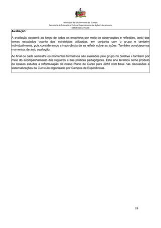 Município de São Bernardo do Campo
Secretaria de Educação e Cultura Departamento de Ações Educacionais
EMEB Aldino Pinotti
39
Avaliação:
A avaliação ocorrerá ao longo de todos os encontros por meio de observações e reflexões, tanto dos
temas estudados quanto das estratégias utilizadas, em conjunto com o grupo e também
individualmente, pois consideramos a importância de se refletir sobre as ações. Também consideramos
momentos de auto avaliação.
Ao final de cada semestre os momentos formativos são avaliados pelo grupo no coletivo e também por
meio do acompanhamento dos registros e das práticas pedagógicas. Este ano teremos como produto
de nossos estudos a reformulação do nosso Plano de Curso para 2018 com base nas discussões e
sistematizações do Currículo organizado por Campos de Experiências.
 