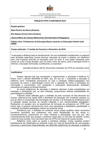 Município de São Bernardo do Campo
Secretaria de Educação e Cultura Departamento de Ações Educacionais
EMEB Aldino Pinotti
41
PROJETO HTPC À DISTÂNCIA 2018
Equipe gestora:
Stela Pereira da Gama (diretora)
Elis Nakano Ernani (Vice-diretora)
Jéssica Maria de Campos Matsumoto (Coordenadora Pedagógica)
Público Alvo: Professoras de Educação Básica atuando na Educação Infantil nesta
EMEB.
Tempo estimado: 11 tarefas de Fevereiro à Novembro de 2018.
“A educação a distância está se transformando, de uma modalidade complementar ou especial
para situações específicas (cursos técnicos, educação de jovens e adultos), em referência
para uma mudança profunda na educação como um todo. É uma opção importante para
cursos de curta e longa duração, para os vários níveis de ensino, para a educação formal e
informal, a educação continuada, a profissional, a corporativa.”
José Manuel Moran (2013)- Documento orientador do HTPC em ambiente virtual
Justificativa:
Existem algumas leis que reconhecem e regulamentam a educação à distância no
Brasil, como o decreto 5622/2005 do MEC, que, em seu art. 1 caracteriza a educação à
distância como “modalidade educacional na qual a mediação didático-pedagógica nos
processos de ensino e aprendizagem ocorre com a utilização de meios e tecnologias de
informação e comunicação, com estudantes e professores desenvolvendo atividades
educativas em lugares ou tempos diversos.”
As atuais plataformas de educação à distância oferecem muitas possibilidades de
interação e participação que, se bem utilizadas, proporcionam efetivas possibilidades de
aprendizagem e interação.
Trazendo essas reflexões para a realidade da rede municipal de São Bernardo do
Campo, observa-se que desde 2000 a Secretaria de Educação vem investindo esforços no
que se refere à incorporação das tecnologias nas escolas e na formação de professores para
a utilização desses recursos de maneira integrada e com intencionalidade pedagógica.
Realizando um paralelo com as experiências de formação de professores em HTPC que
temos hoje, é possível vislumbrarmos como uma interessante e desafiadora possibilidade a
realização do trabalho pedagógico coletivo em ambiente virtual.
Acredita-se que, a atividade em ambiente virtual poderá qualificar esses momentos
formativos permitindo aos professores uma maior flexibilização de seu tempo e,
consequentemente, proporcionar um maior interesse e participação, uma vez que, não
necessariamente terão que acessar o ambiente virtual após um dia todo de trabalho, muitas
vezes em duas escolas, como acontece hoje nos HTPCs da maioria de nossas escolas.
Refletindo ainda sobre as pautas e temáticas tratadas, muitas questões podem
perfeitamente ser trabalhadas em ambiente virtual, por meio de ferramentas de comunicação
síncronas e assíncronas disponibilizadas nas diferentes plataformas de educação à distância
 