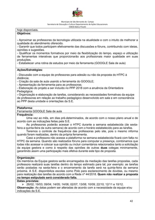 Município de São Bernardo do Campo
Secretaria de Educação e Cultura Departamento de Ações Educacionais
EMEB Aldino Pinotti
42
hoje disponíveis.
Objetivos:
- Aproximar as professoras da tecnologia utilizada na atualidade e com o intuito de melhorar a
qualidade do atendimento oferecido.
- Garantir que todos participem efetivamente das discussões e fóruns, contribuindo com ideias,
opiniões e sugestões.
- Qualificar os momentos formativos por meio da flexibilização do tempo, espaço e utilização
de ferramentas interativas que proporcionarão aos profissionais maior qualidade em suas
produções.
- Estabelecer uma rotina de estudos por meio da ferramenta (GOOGLE Sala de aula)
Ações/Estratégias:
- Discussão com a equipe de professoras para adesão ou não da proposta do HTPC à
distância;
- Criação da sala de aula usando a ferramenta do GOOGLE;
- Apresentação da ferramenta para as professoras;
- Elaboração do projeto a ser incluído no PPP 2018 com a anuência da Orientadora
Pedagógica;
- Organização e elaboração de tarefas, considerando as necessidades formativas da equipe
de professoras em relação ao trabalho pedagógico desenvolvido em sala e em consonância
ao PPP desta unidade e orientações da S.E.
Plataforma:
Ferramenta GOOGLE Sala de aula
Frequência:
Uma vez ao mês, em dias pré-determinados, de acordo com o nosso plano anual e de
acordo com as indicações feitas pela S.E.
As professoras poderão acessar o HTPC durante a semana estabelecida (de sexta-
feira a quinta-feira da outra semana) de acordo com o horário estabelecido para as tarefas.
Teremos o controle de frequência das professoras pelo site, pois o mesmo informa
quando foram realizadas, dentro da própria ferramenta.
Caso a professora não acesse a plataforma na semana estabelecida ficará com falta no
HTPC da semana. Quando são realizados fóruns para computar a presença, combinamos que
todas irão acessar e colocar sua opinião ou incluir comentários relacionados tanto a solicitação
da equipe gestora e como à respeito das opiniões de outras duas colegas minimamente,
garantindo assim uma participação mais efetiva durante este tipo de proposta.
Organização:
Os membros da Equipe gestora serão encarregados da mediação das tarefas propostas, cada
professora realizará suas tarefas dentro do tempo estimado para tal, por exemplo: as tarefas
serão postadas na sexta-feira e o encerramento da tarefa será na quinta-feira da semana
próxima. A S.E. disponibiliza escolas como Polo para esclarecimento de dúvidas, ou mesmo
para realização das tarefas de acordo com a Rede nº 44/2018. Quem não realizar a proposta
no tempo estipulado será considerado falta.
Datas previstas:
➢ 26/02; 19/03; 09/04; 14/05; 14/06; 02/07; 13/08; 10/09; 22/10; 12/11 e 10/12.
Observação: As datas podem ser alteradas de acordo com a necessidade da equipe e/ou
indicações da S.E.
 
