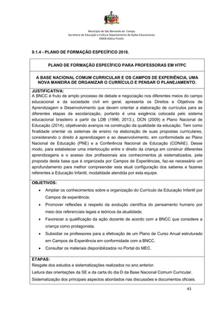 Município de São Bernardo do Campo
Secretaria de Educação e Cultura Departamento de Ações Educacionais
EMEB Aldino Pinotti
43
9.1.4 - PLANO DE FORMAÇÃO ESPECÍFICO 2018.
PLANO DE FORMAÇÃO ESPECÍFICO PARA PROFESSORAS EM HTPC
A BASE NACIONAL COMUM CURRICULAR E OS CAMPOS DE EXPERIÊNCIA, UMA
NOVA MANEIRA DE ORGANIZAR O CURRÍCULO E PENSAR O PLANEJAMENTO.
JUSTIFICATIVA:
A BNCC é fruto de amplo processo de debate e negociação nos diferentes meios do campo
educacional e da sociedade civil em geral, apresenta os Direitos e Objetivos de
Aprendizagem e Desenvolvimento que devem orientar a elaboração de currículos para as
diferentes etapas da escolarização, portanto é uma exigência colocada pelo sistema
educacional brasileiro a partir da LDB (1996; 2013.), DCN (2009) e Plano Nacional de
Educação (2014), objetivando avanços na construção da qualidade da educação. Tem como
finalidade orientar os sistemas de ensino na elaboração de suas propostas curriculares,
considerando o direito à aprendizagem e ao desenvolvimento, em conformidade ao Plano
Nacional de Educação (PNE) e a Conferência Nacional de Educação (CONAE). Desse
modo, para estabelecer uma interlocução entre o direito da criança em construir diferentes
aprendizagens e o acesso dos profissionais aos conhecimentos já sistematizados, pela
proposta desta base que é organizada por Campos de Experiências, faz-se necessário um
aprofundamento para melhor compreender esta atual configuração dos saberes e fazeres
referentes a Educação Infantil, modalidade atendida por esta equipe.
OBJETIVOS:
• Ampliar os conhecimentos sobre a organização do Currículo da Educação Infantil por
Campos de experiência;
• Promover reflexões à respeito da evolução científica do pensamento humano por
meio dos referenciais legais e teóricos da atualidade;
• Favorecer a qualificação da ação docente de acordo com a BNCC que considere a
criança como protagonista.
• Subsidiar os professores para a efetivação de um Plano de Curso Anual estruturado
em Campos de Experiência em conformidade com a BNCC.
• Consultar os materiais disponibilizados no Portal do MEC.
ETAPAS:
Resgate dos estudos e sistematizações realizados no ano anterior.
Leitura das orientações da SE e da carta do dia D da Base Nacional Comum Curricular.
Sistematização dos principais aspectos abordados nas discussões e documentos oficiais.
 