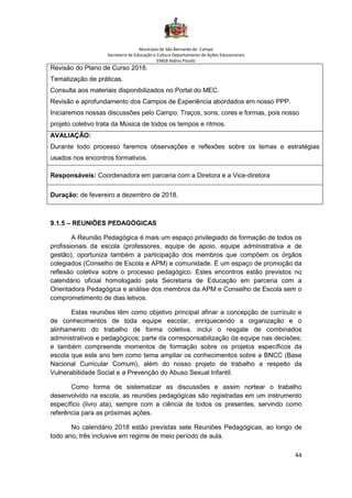 Município de São Bernardo do Campo
Secretaria de Educação e Cultura Departamento de Ações Educacionais
EMEB Aldino Pinotti
44
Revisão do Plano de Curso 2018.
Tematização de práticas.
Consulta aos materiais disponibilizados no Portal do MEC.
Revisão e aprofundamento dos Campos de Experiência abordados em nosso PPP.
Iniciaremos nossas discussões pelo Campo: Traços, sons, cores e formas, pois nosso
projeto coletivo trata da Música de todos os tempos e ritmos.
AVALIAÇÃO:
Durante todo processo faremos observações e reflexões sobre os temas e estratégias
usados nos encontros formativos.
Responsáveis: Coordenadora em parceria com a Diretora e a Vice-diretora
Duração: de fevereiro a dezembro de 2018.
9.1.5 – REUNIÕES PEDAGÓGICAS
A Reunião Pedagógica é mais um espaço privilegiado de formação de todos os
profissionais da escola (professores, equipe de apoio, equipe administrativa e de
gestão), oportuniza também a participação dos membros que compõem os órgãos
colegiados (Conselho de Escola e APM) e comunidade. É um espaço de promoção da
reflexão coletiva sobre o processo pedagógico. Estes encontros estão previstos no
calendário oficial homologado pela Secretaria de Educação em parceria com a
Orientadora Pedagógica e análise dos membros da APM e Conselho de Escola sem o
comprometimento de dias letivos.
Estas reuniões têm como objetivo principal afinar a concepção de currículo e
de conhecimentos de toda equipe escolar, enriquecendo a organização e o
alinhamento do trabalho de forma coletiva, inclui o resgate de combinados
administrativos e pedagógicos; parte da corresponsabilização da equipe nas decisões;
e também compreende momentos de formação sobre os projetos específicos da
escola que este ano tem como tema ampliar os conhecimentos sobre a BNCC (Base
Nacional Curricular Comum), além do nosso projeto de trabalho a respeito da
Vulnerabilidade Social e a Prevenção do Abuso Sexual Infantil.
Como forma de sistematizar as discussões e assim nortear o trabalho
desenvolvido na escola, as reuniões pedagógicas são registradas em um instrumento
específico (livro ata), sempre com a ciência de todos os presentes, servindo como
referência para as próximas ações.
No calendário 2018 estão previstas sete Reuniões Pedagógicas, ao longo de
todo ano, três inclusive em regime de meio período de aula.
 
