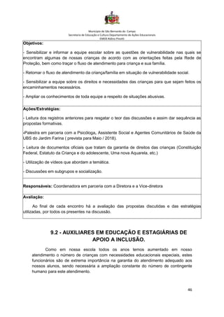 Município de São Bernardo do Campo
Secretaria de Educação e Cultura Departamento de Ações Educacionais
EMEB Aldino Pinotti
46
Objetivos:
- Sensibilizar e informar a equipe escolar sobre as questões de vulnerabilidade nas quais se
encontram algumas de nossas crianças de acordo com as orientações feitas pela Rede de
Proteção, bem como traçar o fluxo de atendimento para criança e sua família.
- Retomar o fluxo de atendimento da criança/família em situação de vulnerabilidade social.
- Sensibilizar a equipe sobre os direitos e necessidades das crianças para que sejam feitos os
encaminhamentos necessários.
- Ampliar os conhecimentos de toda equipe a respeito de situações abusivas.
Ações/Estratégias:
- Leitura dos registros anteriores para resgatar o teor das discussões e assim dar sequência as
propostas formativas.
-Palestra em parceria com a Psicóloga, Assistente Social e Agentes Comunitários de Saúde da
UBS do Jardim Farina ( prevista para Maio / 2018).
- Leitura de documentos oficiais que tratam da garantia de direitos das crianças (Constituição
Federal, Estatuto da Criança e do adolescente, Uma nova Aquarela, etc.)
- Utilização de vídeos que abordam a temática.
- Discussões em subgrupos e socialização.
Responsáveis: Coordenadora em parceria com a Diretora e a Vice-diretora
Avaliação:
Ao final de cada encontro há a avaliação das propostas discutidas e das estratégias
utilizadas, por todos os presentes na discussão.
9.2 - AUXILIARES EM EDUCAÇÃO E ESTAGIÁRIAS DE
APOIO A INCLUSÃO.
Como em nossa escola todos os anos temos aumentado em nosso
atendimento o número de crianças com necessidades educacionais especiais, estes
funcionários são de extrema importância na garantia do atendimento adequado aos
nossos alunos, sendo necessária a ampliação constante do número de contingente
humano para este atendimento.
 