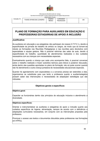 Município de São Bernardo do Campo
Secretaria de Educação e Cultura Departamento de Ações Educacionais
EMEB Aldino Pinotti
48
Inclusão (T)
THAINÁ APARECIDA LEANDRO
ENSINO
MÉDIO
CURSANDO
PEDAGOGIA
30h
PLANO DE FORMAÇÃO PARA AUXILIARES EM EDUCAÇÃO E
PROFESSORAS ESTAGIÁRIAS DE APOIO À INCLUSÃO
Justificativa:
As auxiliares em educação e as estagiárias não participam de nossos H.T.P.C.’s, devido à
especificidade da jornada de trabalho de ambos os cargos, de modo que só tornam-se
viáveis as formações nas Reuniões Pedagógicas e nas reuniões para devolutiva com
especialistas e equipe gestora. Não é possível retirá-las das salas de aula, devido a
especificidade do trabalho, quantidade de atendimentos realizados e dos cuidados
necessários com as crianças com necessidades especiais.
Eventualmente quando a criança que cada uma acompanha falta, é possível conversar
sobre o trabalho realizado e trazer subsídios teóricos para leitura e posterior discussão,
ainda dentro das questões apontadas no plano de formação; isto só pode ocorrer quando
não há atendimento a outra criança portadora de necessidades educacionais especiais.
Quando há agendamento com especialistas e a conversa precisa ser estendida a elas,
organizamos as substitutas para que tanto a professora quanto a auxiliar/estagiária
possam saber das intervenções e necessidades de adaptação/ estratégias que são
indicadas.
Objetivos gerais e específicos
Objetivo geral:
Capacitar as funcionárias dentro dos princípios de educação inclusiva e atendimento a
diversidade.
Objetivos específicos:
Orientar e instrumentalizar as auxiliares e estagiárias de apoio a inclusão quanto aos
cuidados específicos de higiene, alimentação, sempre de acordo com a deficiência e
adaptações curriculares necessárias, em conjunto com as intervenções propostas pela
professora.
Promover o acesso aos textos e documentos discutidos pelas professoras nas formações
em HTPCs.
 