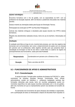 Município de São Bernardo do Campo
Secretaria de Educação e Cultura Departamento de Ações Educacionais
EMEB Aldino Pinotti
49
Ações/ estratégias:
Encontros formativos com o trio de gestão, com as especialistas da EOT, com as
professora da educação especial, além de leituras e posteriores discussões dos materiais
escritos.
Acesso irrestrito às orientações dadas pela Equipe de Orientação Técnica.
Participação da construção do PPP nas Reuniões Pedagógicas.
Leituras dos materiais entregues e estudados pela equipe docente nos HTPC’s (textos
formativos).
Registro dos atendimentos realizados (trocas, treino de uso do banheiro, intervenções em
sala).
Avaliação:
A avaliação será feita ao longo do ano, durante todo processo, por meio dos registros das
conversas com as funcionárias, bem como o desenvolvimento de ações com as crianças
em parceria com as professoras; estes registros servirão para que possamos fazer a
reavaliação da formação no final do ano letivo e serão feitos no caderno de registro de
acompanhamento dos funcionários, usado para esta finalidade.
Responsáveis Coordenadora em parceria com a Diretora e Vice.
Duração Todo o ano letivo de 2018.
9.3 - FUNCIONÁRIOS DE APOIO E ADMINISTRATIVOS
9.3.1- Caracterização
A equipe de apoio, formada pelos auxiliares de limpeza da P.M.S.B.C e pelas
cozinheiras da empresa Soluções Serviços Terceirizados Eireli, oficiais
administrativos, auxiliar em biblioteca e professora readaptada, participa das
formações oferecidas pela escola, tanto em reuniões pedagógicas quanto em
momentos específicos de cada equipe (reuniões setorizadas com o trio de gestão),
além dos momentos em que os representantes opinam nas decisões do Conselho de
Escola.
As demandas dos funcionários de apoio (limpeza) são divididas e organizadas,
com a participação de todos os interessados e depois de discutidas ficam expostas no
 