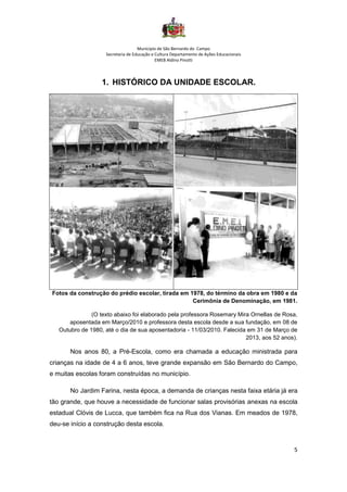 Município de São Bernardo do Campo
Secretaria de Educação e Cultura Departamento de Ações Educacionais
EMEB Aldino Pinotti
5
1. HISTÓRICO DA UNIDADE ESCOLAR.
Fotos da construção do prédio escolar, tirada em 1978, do término da obra em 1980 e da
Cerimônia de Denominação, em 1981.
(O texto abaixo foi elaborado pela professora Rosemary Mira Ornellas de Rosa,
aposentada em Março/2010 e professora desta escola desde a sua fundação, em 08 de
Outubro de 1980, até o dia de sua aposentadoria - 11/03/2010. Falecida em 31 de Março de
2013, aos 52 anos).
Nos anos 80, a Pré-Escola, como era chamada a educação ministrada para
crianças na idade de 4 a 6 anos, teve grande expansão em São Bernardo do Campo,
e muitas escolas foram construídas no município.
No Jardim Farina, nesta época, a demanda de crianças nesta faixa etária já era
tão grande, que houve a necessidade de funcionar salas provisórias anexas na escola
estadual Clóvis de Lucca, que também fica na Rua dos Vianas. Em meados de 1978,
deu-se início a construção desta escola.
 