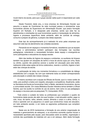 Município de São Bernardo do Campo
Secretaria de Educação e Cultura Departamento de Ações Educacionais
EMEB Aldino Pinotti
50
mural interno da escola, para que o grupo escolar saiba quem é responsável por cada
espaço.
Desde Fevereiro deste ano, a nova empresa de Alimentação Escolar que
assumiu a equipe de Cozinheiras da rede municipal passou a acompanhar suas
funcionárias através da Supervisora em Alimentação Escolar, que possui formação
Superior em Nutrição, e é designada pela empresa, sendo que esta faz os
atendimentos e orientações às suas funcionárias quanto à manipulação de alimentos,
higiene e processos específicos deste ambiente, além de controle de entrega,
consumo e preparo de gêneros, e preparo das dietas especiais.
Este tipo de acompanhamento já é realizado há anos pelas empresas que
assumem este tipo de atendimento nas unidades escolares.
Pensando-se em espaços e momentos formativos, ressaltamos que as equipes
de apoio e administrativa também participam das formações nas reuniões
pedagógicas, entendendo a necessidade formativa deste espaço e enxergando-se
como participantes e educadores do espaço escolar.
Além das tarefas de higiene de espaços e ambientes, os auxiliares de limpeza
também nos ajudam em situações de banho e troca de alunos sujos por urina, fezes
ou vômito, quando não podemos acionar a auxiliar em educação para esta tarefa,
realizando então estas ações de forma colaborativa, visando o conforto, higiene e bem
estar das crianças da escola.
A participação de todos nos momentos formativos e a possibilidade de diálogo
estabelecida com a equipe, faz com que realmente todos se sintam corresponsáveis
pela educação e cuidado das nossas crianças.
O mesmo acontece com a equipe de Oficiais de Escola, que é o nosso cartão de
visita, pois acolhem a todos com respeito, educação e competência. Atualmente, estão
na Secretaria da Escola as funcionárias Valcir e Neide, atendendo funcionários, alunos
e comunidade escolar. Em nossa Biblioteca Escolar Interativa temos também a Oficial
Sandra, que nos auxilia no controle do uso do acervo, bem como no uso pedagógico
do espaço e recursos para as pesquisas( TV, Computador, DVD).
Todo ensino e cuidado de todos os profissionais que compõem o quadro de
funcionários desta escola vão além de suas funções: o real educador acolhe, pega no
colo, troca, dá banho, ralha, adverte, ensina, alimenta o corpo e a alma, brinca, ri,
chora e aprende com os pequenos e é assim que construímos nosso elo educativo,
em todo ambiente escolar, e em todos os segmentos profissionais que compõem
nossa escola.
Neste ano de 2018 manteremos a formação do ano anterior (organização de
materiais e gerenciamento de estoques), e os encontros ocorrerão quando houver a
necessidade apontada pela equipe, para discussões sobre as tarefas, organização e
controle das quantidades de materiais em uso e em estoque. Além desta formação
 