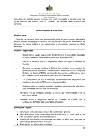Município de São Bernardo do Campo
Secretaria de Educação e Cultura Departamento de Ações Educacionais
EMEB Aldino Pinotti
56
calendário da unidade escolar, visando uma maior integração e transparência nas
ações tomadas por ambos (APM e Conselho). As decisões serão tomadas em
conjunto.
Objetivos gerais e específicos
Objetivo geral:
Capacitar os membros deste para as questões ligadas ao gerenciamento da unidade
escolar, através do repasse de verbas e para os princípios de gestão democrática, da
laicidade da escola pública e do atendimento a diversidade, vigentes na Rede
Municipal.
Objetivos específicos:
• Discutir com a equipe os princípios de atendimento à diversidade, educação
inclusiva, conceitos de laicidade e gratuidade do ensino público.
• Discutir e deliberar sobre o Regimento Interno do órgão (Conselho de
Escola).
• Gerenciar as verbas municipal e federal, (em conjunto com a equipe de
gestão) recebidas através de Convênio com a Prefeitura e com o Programa
Dinheiro na Escola (PDDE), participando das reuniões deliberativas, além
de colaborar com os orçamentos e escolhas de fornecedores.
• Ter conhecimento de toda a tramitação de documentações específicas das
prestações de conta da APM com os diversos órgãos.
• Deliberar sobre as questões ligadas a cessão do espaço escolar a terceiros,
para atividades variadas sem fins lucrativos.
• Abordar a rede de proteção a criança e a situação de vulnerabilidade social no
entorno da escola.
• Deliberar sobre o Regimento Interno do Conselho de Escola, com a
participação de todos, dos dois órgãos colegiados.
Estratégias e ações:
• Leituras de textos com os princípios da escola laica e gratuita.
• Leitura de textos e discussão sobre educação inclusiva no município e ações
não excludentes dentro do ambiente escolar.
• Criação de instrumentos de pesquisa das ações da APM junto aos pais da
comunidade, bem como sua avaliação.
• Participação em atividades extraclasse.
 