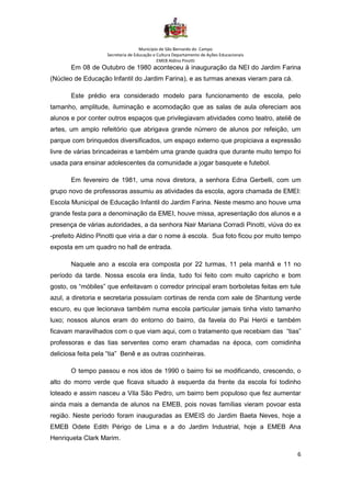 Município de São Bernardo do Campo
Secretaria de Educação e Cultura Departamento de Ações Educacionais
EMEB Aldino Pinotti
6
Em 08 de Outubro de 1980 aconteceu à inauguração da NEI do Jardim Farina
(Núcleo de Educação Infantil do Jardim Farina), e as turmas anexas vieram para cá.
Este prédio era considerado modelo para funcionamento de escola, pelo
tamanho, amplitude, iluminação e acomodação que as salas de aula ofereciam aos
alunos e por conter outros espaços que privilegiavam atividades como teatro, ateliê de
artes, um amplo refeitório que abrigava grande número de alunos por refeição, um
parque com brinquedos diversificados, um espaço externo que propiciava a expressão
livre de várias brincadeiras e também uma grande quadra que durante muito tempo foi
usada para ensinar adolescentes da comunidade a jogar basquete e futebol.
Em fevereiro de 1981, uma nova diretora, a senhora Edna Gerbelli, com um
grupo novo de professoras assumiu as atividades da escola, agora chamada de EMEI:
Escola Municipal de Educação Infantil do Jardim Farina. Neste mesmo ano houve uma
grande festa para a denominação da EMEI, houve missa, apresentação dos alunos e a
presença de várias autoridades, a da senhora Nair Mariana Corradi Pinotti, viúva do ex
-prefeito Aldino Pinotti que viria a dar o nome à escola. Sua foto ficou por muito tempo
exposta em um quadro no hall de entrada.
Naquele ano a escola era composta por 22 turmas, 11 pela manhã e 11 no
período da tarde. Nossa escola era linda, tudo foi feito com muito capricho e bom
gosto, os “móbiles” que enfeitavam o corredor principal eram borboletas feitas em tule
azul, a diretoria e secretaria possuíam cortinas de renda com xale de Shantung verde
escuro, eu que lecionava também numa escola particular jamais tinha visto tamanho
luxo; nossos alunos eram do entorno do bairro, da favela do Pai Herói e também
ficavam maravilhados com o que viam aqui, com o tratamento que recebiam das “tias”
professoras e das tias serventes como eram chamadas na época, com comidinha
deliciosa feita pela “tia” Benê e as outras cozinheiras.
O tempo passou e nos idos de 1990 o bairro foi se modificando, crescendo, o
alto do morro verde que ficava situado à esquerda da frente da escola foi todinho
loteado e assim nasceu a Vila São Pedro, um bairro bem populoso que fez aumentar
ainda mais a demanda de alunos na EMEB, pois novas famílias vieram povoar esta
região. Neste período foram inauguradas as EMEIS do Jardim Baeta Neves, hoje a
EMEB Odete Edith Périgo de Lima e a do Jardim Industrial, hoje a EMEB Ana
Henriqueta Clark Marim.
 