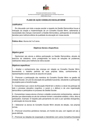 Município de São Bernardo do Campo
Secretaria de Educação e Cultura Departamento de Ações Educacionais
EMEB Aldino Pinotti
62
PLANO DE AÇÃO CONSELHO ESCOLAR MIRIM
Justificativa:
Em discussão com toda a equipe escolar a respeito de Gestão Democrática houve a
indicação da criação e implementação de um Conselho Escolar Mirim, salientando a
necessidade das crianças vivenciarem a Gestão Democrática, participando da tomada de
decisões para melhoria efetiva da qualidade da educação em nossa escola.
Público Alvo: Alunos de 3 a 5 anos
Objetivos Gerais e Específicos
Objetivo geral:
Oportunizar aos alunos a efetiva participação na Gestão Democrática, através do
exercício da cidadania, como protagonistas na busca de soluções de problemas,
viabilizando ideias para melhoria da rotina escolar.
Objetivos específicos:
1 - Ampliar o conhecimento das crianças em relação ao Conselho Escolar Mirim,
favorecendo o trabalho partindo de suas próprias ideias, conhecimentos e
representações sociais acerca do assunto em pauta.
2 - Promover a participação dos membros do Conselho Escolar Mirim na gestão da
Unidade Escolar, em prol da educação de qualidade buscando, estudando e participando
de projetos para a transformação.
3 - Conscientizar que o aluno da Educação Infantil tem o direito e o dever de participar de
todo o processo educativo (cognitivo, o social e o afetivo) e de uma organização
democrática e participativa no processo de Gestão Escolar.
4 - Conscientizar nossos alunos e formar o cidadão construindo conhecimentos, valores e
atitudes que relacionados ao ato de conhecer tornem o estudante solidário, crítico, ético e
participativo. Exemplo: O respeito pelo pensamento do outro e por opiniões divergentes,
a valorização da troca de ideias.
5 – Selecionar os alunos do Conselho Escolar Mirim através de eleição, nas próprias
turmas.
6 – Promover encontros periódicos mensais, em horário de aula, com registro em ata e
pauta definida.
7 – Promover as relações de cooperação e intercâmbio com outros Conselhos Escolares
 
