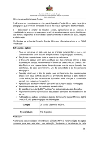 Município de São Bernardo do Campo
Secretaria de Educação e Cultura Departamento de Ações Educacionais
EMEB Aldino Pinotti
63
Mirim de outras Unidades de Ensino.
8 – Planejar em conjunto com as crianças do Conselho Escolar Mirim, todos os projetos
pedagógicos que envolvam atividades do dia a dia ou que façam parte das festividades.
9 – Estabelecer e ampliar as relações sociais, apresentando-se às crianças a
possibilidade de aos poucos aprenderem a articula seus interesses e pontos de vista com
dos demais, respeitando a diversidade e desenvolvimento de atitudes de ajuda, respeito
e colaboração.
10- Divulgar as ações do Conselho Escolar Mirim em informativo próprio e no BLOG
“Pinottícias”.
Estratégias e ações:
✓ Roda de conversa em sala para que as crianças compreendam o que é um
Conselho Escolar Mirim e qual é a importância da sua participação no mesmo;
✓ Eleição dos representantes: titular e suplente de cada turma;
✓ O Conselho Escolar Mirim será constituído de: doze membros efetivos e doze
suplentes por período, representando os alunos de cada turma; da Diretora, da -
Vice Diretora, uma representantes das professoras, uma da equipe de apoio, das
cozinheiras, do setor administrativo, um da comunidade e da Coordenadora
Pedagógica;
✓ Reunião inicial com o trio de gestão para conhecimento dos representantes
oficiais com pauta definida (devem ser previamente definidas e como também
conter indicações das necessidades apontadas pelas crianças e comunidade
escola), com registro em livro próprio;
✓ Apresentação dos representantes para todos os alunos da escola (nomeação);
✓ Reuniões mensais para discussão dos temas trazidos.
✓ Divulgação através do BLOG “Pinottícias” as ações realizadas pelo Conselho.
✓ Registro em caderno específico das discussões e definições das necessidades da
escola;
✓ Publicação das ações e tomadas de decisão do Conselho Escolar Mirim no BLOG
“PINOTTÍCIAS” para divulgação das informações.
Duração De Maio a Dezembro de 2018.
Responsáveis Trio de gestão.
Avaliação:
Avaliar junto à equipe escolar e membros do Conselho Mirim a implementação das ações
propostas para este ano letivo, sua efetivação, divulgação e participação de cada
 