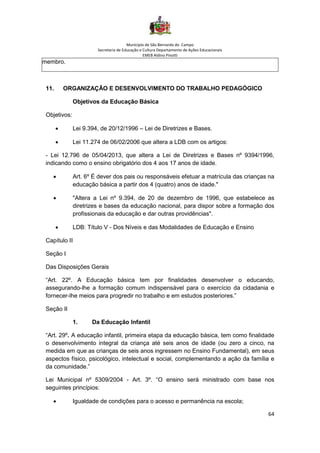 Município de São Bernardo do Campo
Secretaria de Educação e Cultura Departamento de Ações Educacionais
EMEB Aldino Pinotti
64
membro.
11. ORGANIZAÇÃO E DESENVOLVIMENTO DO TRABALHO PEDAGÓGICO
Objetivos da Educação Básica
Objetivos:
• Lei 9.394, de 20/12/1996 – Lei de Diretrizes e Bases.
• Lei 11.274 de 06/02/2006 que altera a LDB com os artigos:
- Lei 12.796 de 05/04/2013, que altera a Lei de Diretrizes e Bases nº 9394/1996,
indicando como o ensino obrigatório dos 4 aos 17 anos de idade.
• Art. 6º É dever dos pais ou responsáveis efetuar a matrícula das crianças na
educação básica a partir dos 4 (quatro) anos de idade."
• "Altera a Lei nº 9.394, de 20 de dezembro de 1996, que estabelece as
diretrizes e bases da educação nacional, para dispor sobre a formação dos
profissionais da educação e dar outras providências".
• LDB: Título V - Dos Níveis e das Modalidades de Educação e Ensino
Capítulo II
Seção I
Das Disposições Gerais
“Art. 22º. A Educação básica tem por finalidades desenvolver o educando,
assegurando-lhe a formação comum indispensável para o exercício da cidadania e
fornecer-lhe meios para progredir no trabalho e em estudos posteriores.”
Seção II
1. Da Educação Infantil
“Art. 29º. A educação infantil, primeira etapa da educação básica, tem como finalidade
o desenvolvimento integral da criança até seis anos de idade (ou zero a cinco, na
medida em que as crianças de seis anos ingressem no Ensino Fundamental), em seus
aspectos físico, psicológico, intelectual e social, complementando a ação da família e
da comunidade.”
Lei Municipal nº 5309/2004 - Art. 3º. “O ensino será ministrado com base nos
seguintes princípios:
• Igualdade de condições para o acesso e permanência na escola;
 