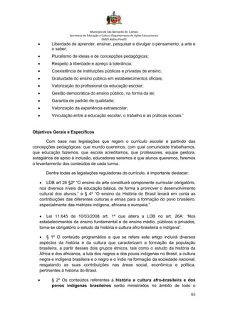 Município de São Bernardo do Campo
Secretaria de Educação e Cultura Departamento de Ações Educacionais
EMEB Aldino Pinotti
65
• Liberdade de aprender, ensinar, pesquisar e divulgar o pensamento, a arte e
o saber;
• Pluralismo de ideias e de concepções pedagógicas;
• Respeito à liberdade e apreço à tolerância;
• Coexistência de instituições públicas e privadas de ensino;
• Gratuidade do ensino público em estabelecimentos oficiais;
• Valorização do profissional da educação escolar;
• Gestão democrática do ensino público, na forma da lei;
• Garantia de padrão de qualidade;
• Valorização da experiência extraescolar;
• Vinculação entre a educação escolar, o trabalho e as práticas sociais.”
Objetivos Gerais e Específicos
Com base nas legislações que regem o currículo escolar e partindo das
concepções pedagógicas: que mundo queremos, com qual comunidade trabalhamos,
que educação fazemos, que escola acreditamos, que professores, equipe gestora,
estagiários de apoio à inclusão, educadores seremos e que alunos queremos, faremos
o levantamento dos conteúdos de cada turma.
Dentre todas as legislações reguladoras do currículo, é importante destacar:
• LDB art 26 §2º “O ensino da arte constituirá componente curricular obrigatório,
nos diversos níveis da educação básica, de forma a promover o desenvolvimento
cultural dos alunos.” e § 4º “O ensino da História do Brasil levará em conta as
contribuições das diferentes culturas e etnias para a formação do povo brasileiro,
especialmente das matrizes indígena, africana e europeia.”
• Lei 11.645 de 10/03/2008 art. 1º que altera a LDB no art. 26A: “Nos
estabelecimentos de ensino fundamental e de ensino médio, públicos e privados,
torna-se obrigatório o estudo da história e cultura afro-brasileira e indígena”.
• § 1º O conteúdo programático a que se refere este artigo incluirá diversos
aspectos da história e da cultura que caracterizam a formação da população
brasileira, a partir desses dois grupos étnicos, tais como o estudo da história da
África e dos africanos, a luta dos negros e dos povos indígenas no Brasil, a cultura
negra e indígena brasileira e o negro e o índio na formação da sociedade nacional,
resgatando as suas contribuições nas áreas social, econômica e política,
pertinentes à história do Brasil.
• § 2º Os conteúdos referentes à história e cultura afro-brasileira e dos
povos indígenas brasileiros serão ministrados no âmbito de todo o
 