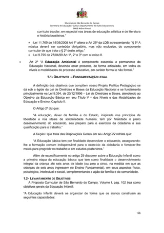 Município de São Bernardo do Campo
Secretaria de Educação e Cultura Departamento de Ações Educacionais
EMEB Aldino Pinotti
66
currículo escolar, em especial nas áreas de educação artística e de literatura
e história brasileiras.”
• Lei 11.769 de 18/08/2008 Art 1º altera o Art 26º da LDB acrescentando: “§ 6º A
música deverá ser conteúdo obrigatório, mas não exclusivo, do componente
curricular de que trata o § 2º deste artigo.”
• Lei 9.795 de 27/04/99 Art 1º, 2º e 3º com o inciso II.
• Art 2º “A Educação Ambiental é componente essencial e permanente da
Educação Nacional, devendo estar presente, de forma articulada, em todos os
níveis e modalidades do processo educativo, em caráter formal e não formal.”
1.1- OBJETIVOS – FUNDAMENTAÇÃO LEGAL
A definição dos objetivos que compõem nosso Projeto Político Pedagógico se
dá sob a égide da Lei de Diretrizes e Bases da Educação Nacional e se fundamenta
principalmente na Lei 9.394, de 20/12/1996 – Lei de Diretrizes e Bases, atendendo ao
Objetivo da Educação Básica em seu Título V – dos Níveis e das Modalidades de
Educação e Ensino; Capítulo II:
O Artigo 2º diz que:
“A educação, dever da família e do Estado, inspirada nos princípios de
liberdade e nos ideais de solidariedade humana, tem por finalidade o pleno
desenvolvimento do educando, seu preparo para o exercício da cidadania e sua
qualificação para o trabalho.”
A Seção I que trata das Disposições Gerais em seu Artigo 22 retrata que:
“A Educação básica tem por finalidade desenvolver o educando, assegurando-
lhe a formação comum indispensável para o exercício da cidadania e fornecer-lhe
meios para progredir no trabalho e em estudos posteriores.”
Além de especificamente no artigo 29 discorrer sobre a Educação Infantil como
a primeira etapa da educação básica que tem como finalidade o desenvolvimento
integral da criança até seis anos de idade (ou zero a cinco, na medida em que as
crianças de seis anos ingressem no Ensino Fundamental), em seus aspectos físico,
psicológico, intelectual e social, complementando a ação da família e da comunidade.
1.2- LEVANTAMENTO DE OBJETIVOS
A Proposta Curricular de São Bernardo do Campo, Volume I, pag. 102 traz como
objetivos gerais da Educação Infantil:
“A Educação Infantil deverá se organizar de forma que os alunos construam as
seguintes capacidades:
 