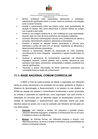 Município de São Bernardo do Campo
Secretaria de Educação e Cultura Departamento de Ações Educacionais
EMEB Aldino Pinotti
67
• Brincar, ampliando suas capacidades expressivas e simbólicas,
reelaborando significados sobre o mundo, sobre os contextos e as relações
entre os seres humanos;
• Ampliar o conhecimento sobre seu próprio corpo, suas possibilidades de
atuação no espaço, bem como desenvolver e valorizar hábitos de cuidado
com a saúde e bem estar;
• Construir uma imagem positiva de si, com confiança em suas capacidades,
atuando cada vez mais de forma autônoma nas situações cotidianas;
• Conhecer diferentes manifestações culturais como constitutivas de valores e
princípios, demonstrando respeito e valorizando a diversidade;
• Construir e ampliar as relações sociais, aprendendo a articular seus
interesses e pontos de vista com os demais, respeitando as diferenças e
desenvolvendo atitudes cooperativas;
• Valorizar e desenvolver atitudes de preservação do meio ambiente,
reconhecendo-se como integrante, dependente e agente transformador do
mesmo;
• Construir e apropriar-se do conhecimento organizado nas diferentes
linguagens (corporal, musical, plástica, oral e escrita), utilizando-as para
expressar suas ideias, sentimentos, necessidades e desejos, ampliando sua
rede de significações;
• “Aprender a buscar informações de forma autônoma, exercitando sua
curiosidade frente ao objeto de conhecimento”.
11.1- BASE NACIONAL COMUM CURRICULAR
A BNCC é fruto de amplo processo de debate e negociação com diferentes
atores do campo educacional e da sociedade civil em geral, apresenta os Direitos e
Objetivos de Aprendizagem e Desenvolvimento, e se baseiam no que dispõem as
DCNEI em relação aos saberes e conhecimentos fundamentais a serem propiciados
às crianças e associados às experiências, numa organização que deve orientar a
elaboração de currículos para as diferentes etapas da escolarização incluindo os
Direitos de Aprendizagem e desenvolvimento para Educação Infantil que estão
descritos abaixo de acordo com o que foi publicado pelo Ministério da Educação em
sua última versão:
• Conviver: com crianças e adultos, em pequenos e grandes grupos,
utilizando diferentes linguagens, ampliando o conhecimento de si e do outro,
o respeito à cultura e às diferenças.
• Brincar: de diversas formas, em diferentes espaços e tempos, com
diferentes parceiros, de forma a ampliar e diversificar suas possibilidades de
acesso a produções culturais.
 