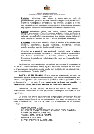 Município de São Bernardo do Campo
Secretaria de Educação e Cultura Departamento de Ações Educacionais
EMEB Aldino Pinotti
68
• Participar: ativamente, com adultos e outras crianças, tanto do
planejamento da gestão da escola e das atividades propostas pelo educador
quanto da realização das atividades da vida cotidiana, tais como a escolha
das brincadeiras, dos materiais e dos ambientes, desenvolvendo diferentes
linguagens e elaborando conhecimentos, decidindo e se posicionando.
• Explorar: movimentos, gestos, sons, formas, texturas, cores, palavras,
emoções, transformações, relacionamentos, histórias, objetos, elementos da
natureza, na escola e fora dela, ampliando seus saberes sobre a cultura, em
suas diversas modalidades: as artes, a escrita, a ciência e a tecnologia.
• Expressar: como sujeito dialógico, criativo e sensível, suas necessidades,
emoções, sentimentos, dúvidas, hipóteses, descobertas, opiniões,
questionamentos, por meio de diferentes linguagens.
• Conhecer-se e construir sua identidade pessoal, social e cultural:
constituindo uma imagem positiva de si e de seus grupos de pertencimento,
nas diversas experiências de cuidados, interações, brincadeiras e
linguagens vivenciadas na instituição escolar e em seu contexto familiar e
comunitário.
Com base nos estudos realizados em conjunto com a equipe de professoras no
ano de 2017, vamos esclarecer abaixo algumas indicações a respeito da nova forma
de organização do currículo em nossa escola, com o objetivo de nos adequarmos a
Base Nacional Comum Curricular (BNCC).
CAMPOS DE EXPERIÊNCIA: É uma forma de organização curricular que
acolhe as situações e as experiências concretas da vida cotidiana das crianças e seus
saberes, entrelaçando-os aos conhecimentos que fazem parte do patrimônio cultural
da humanidade. (...) ou seja, é uma organização curricular que considera o
protagonismo infantil ressaltando a escuta e a valorização da criança.
Baseiam-se no que dispõem as DCNEI em relação aos saberes e
conhecimentos fundamentais a serem propiciados às crianças e associados às suas
experiências.
De acordo com a nova regulamentação a organização curricular será feita por
meio dos Campos de Experiência elencados abaixo, pelo grupo de professoras; não
estão exatamente como descritos na BNCC, pois consideramos as necessidades
deste grupo:
• O EU, O OUTRO E O NÓS;
• RELAÇÕES E TRANSFORMAÇÕES NO MUNDO FÍSICO E NATURAL;
• CORPO, GESTOS E MOVIMENTOS;
• TRAÇOS, SONS, CORES E FORMAS;
• ORALIDADE E ESCRITA;
• ESPAÇOS TEMPOS E QUANTIDADES.
 