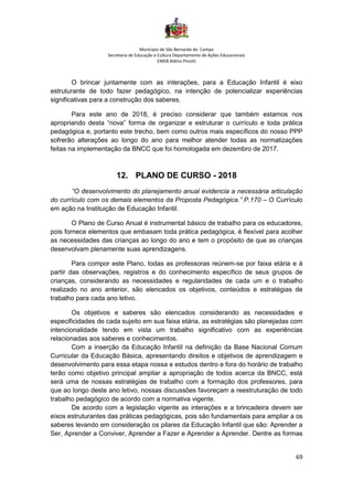 Município de São Bernardo do Campo
Secretaria de Educação e Cultura Departamento de Ações Educacionais
EMEB Aldino Pinotti
69
O brincar juntamente com as interações, para a Educação Infantil é eixo
estruturante de todo fazer pedagógico, na intenção de potencializar experiências
significativas para a construção dos saberes.
Para este ano de 2018, é preciso considerar que também estamos nos
apropriando desta “nova” forma de organizar e estruturar o currículo e toda prática
pedagógica e, portanto este trecho, bem como outros mais específicos do nosso PPP
sofrerão alterações ao longo do ano para melhor atender todas as normatizações
feitas na implementação da BNCC que foi homologada em dezembro de 2017.
12. PLANO DE CURSO - 2018
“O desenvolvimento do planejamento anual evidencia a necessária articulação
do currículo com os demais elementos da Proposta Pedagógica.” P.170 – O Currículo
em ação na Instituição de Educação Infantil.
O Plano de Curso Anual é instrumental básico de trabalho para os educadores,
pois fornece elementos que embasam toda prática pedagógica, é flexível para acolher
as necessidades das crianças ao longo do ano e tem o propósito de que as crianças
desenvolvam plenamente suas aprendizagens.
Para compor este Plano, todas as professoras reúnem-se por faixa etária e á
partir das observações, registros e do conhecimento específico de seus grupos de
crianças, considerando as necessidades e regularidades de cada um e o trabalho
realizado no ano anterior, são elencados os objetivos, conteúdos e estratégias de
trabalho para cada ano letivo.
Os objetivos e saberes são elencados considerando as necessidades e
especificidades de cada sujeito em sua faixa etária, as estratégias são planejadas com
intencionalidade tendo em vista um trabalho significativo com as experiências
relacionadas aos saberes e conhecimentos.
Com a inserção da Educação Infantil na definição da Base Nacional Comum
Curricular da Educação Básica, apresentando direitos e objetivos de aprendizagem e
desenvolvimento para essa etapa nossa e estudos dentro e fora do horário de trabalho
terão como objetivo principal ampliar a apropriação de todos acerca da BNCC, está
será uma de nossas estratégias de trabalho com a formação dos professores, para
que ao longo deste ano letivo, nossas discussões favoreçam a reestruturação de todo
trabalho pedagógico de acordo com a normativa vigente.
De acordo com a legislação vigente as interações e a brincadeira devem ser
eixos estruturantes das práticas pedagógicas, pois são fundamentais para ampliar a os
saberes levando em consideração os pilares da Educação Infantil que são: Aprender a
Ser, Aprender a Conviver, Aprender a Fazer e Aprender a Aprender. Dentre as formas
 