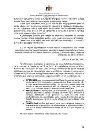 Município de São Bernardo do Campo
Secretaria de Educação e Cultura Departamento de Ações Educacionais
EMEB Aldino Pinotti
70
culturais de agir, sentir e pensar o mundo das crianças pequenas, o brincar é o modo
singular delas se constituírem como sujeitos produtores de cultura.
Piaget (apud WAJSKOP, 1995, p. 63) nos diz que: “Os jogos fazem parte do
ato de educar, num compromisso consciente, intencional e modificador da sociedade;
educar ludicamente não é jogar lições empacotadas para o educando consumir
passivamente; antes disso é um ato consciente e planejado, é tornar o indivíduo
consciente, engajado e feliz no mundo”.
A organização curricular por campos de experiência responde às diretrizes
legais e valoriza a prática pedagógica que tem como eixos a interação e a brincadeira.
Dessa forma, e de acordo com as DCNEI/2009, em seu artigo 3º, concebem o
currículo da Educação Infantil como:
(...) um conjunto de práticas que buscam articular as experiências e os saberes
das crianças, com os conhecimentos que fazem parte do patrimônio cultural, artístico,
ambiental, científico e tecnológico, de modo a promover o desenvolvimento integral de
crianças de 0 a 5 anos de idade.
(BRASIL, CNE/CEB, 2009)
Para favorecer a avaliação e a organização do nosso trabalho estabelecemos,
de acordo com a Orientação da OP de 2017, a nomenclatura utilizada no Pacto
Nacional de Alfabetização na Idade Certa (PNAIC) considerando-se que os objetivos
trabalhados com os alunos desta faixa etária e os objetivos indicados em cada campo
possam ser aprofundados ao longo desta etapa da educação pré-escolar. Para isso é
importante que ao propor as atividades os professores levem em consideração os :
• INTRODUZIR uma nova capacidade/habilidade, levando os alunos a se
familiarizarem com conteúdos e conhecimentos. Esta introdução não
significa somente um primeiro contato com o conceito apresentado, mas
também a primeira experiência escolar planejada por ele, para sua
turma poder trabalhar sistematicamente com tal capacidade.
• APROFUNDAR na aplicação de um conhecimento que já foi ensinado.
Significa organizar e planejar diversas atividades que enfoquem o
conteúdo trabalhado e já garantido na sala de aula. Este
aprofundamento deve ser utilizado como recurso de sistematização do
trabalho desenvolvido na rotina escolar e favorecer a aprendizagem dos
alunos.
• CONSOLIDAR significa sedimentar, tornar claro e evidente os avanços
que ocorreram na progressão da aprendizagem e no desenvolvimento
dos alunos. Estes conhecimentos devem ser os principais objetos de
reflexão.
As inicias abaixo relacionadas serão utilizadas para indicar:
 