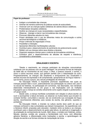 Município de São Bernardo do Campo
Secretaria de Educação e Cultura Departamento de Ações Educacionais
EMEB Aldino Pinotti
73
Papel do professor:
• Instigar a curiosidade das crianças;
• Orientar de maneira autônoma as práticas sociais de autocuidado;
• Vivenciar com as crianças ações cotidianas de valores éticos e estéticos;
• Problematizar situações cotidianas;
• Acolher as crianças em suas necessidades e especificidades;
• Observar, interagir e intervir nas brincadeiras das crianças;
• Promover diferentes estudos do meio;
• Propor atividades com o uso de diferentes meios de comunicação e outros
recursos tecnológicos e midiáticos;
• Propor vivências de negociação e troca;
• Possibilitar a interação;
• Apresentar diferentes manifestações culturais;
• Contribuir para o desenvolvimento do sentimento de pertencimento social;
• Refletir com as crianças sobre seus direitos e deveres;
• Organizar espaços e tempo para a vivência de brincadeiras simbólicas;
• Contribuir para o desenvolvimento de atitudes de respeito e tolerância,
considerando a diversidade;
ORALIDADE E ESCRITA
“Desde o nascimento, as crianças participam de situações comunicativas
cotidianas com as pessoas com as quais interagem. As primeiras formas de interação
do bebê são os movimentos do seu corpo, o olhar, a postura corporal, o sorriso, o
choro e outros recursos vocais, que ganham sentido com a interpretação do outro.
Progressivamente, as crianças vão ampliando e enriquecendo seu vocabulário e
demais recursos de expressão e de compreensão, apropriando-se da língua materna –
que se torna, pouco a pouco, seu veículo privilegiado de interação.
Na Educação Infantil, é importante promover experiências nas quais as
crianças possam falar e ouvir, potencializando sua participação na cultura oral, pois é
na escuta de histórias, na participação em conversas, nas descrições, nas narrativas
elaboradas individualmente ou em grupo e nas implicações com as múltiplas
linguagens que a criança se constitui ativamente como sujeito singular e pertencente a
um grupo social.
Desde cedo, a criança manifesta curiosidade com relação à cultura escrita: ao
ouvir e acompanhar a leitura de textos, ao observar os muitos textos que circulam no
contexto familiar, comunitário e escolar, ela vai construindo sua concepção de língua
escrita, reconhecendo diferentes usos sociais da escrita, dos gêneros, suportes e
portadores.
Na Educação Infantil, a imersão na cultura escrita deve partir do que as
crianças conhecem e das curiosidades que deixam transparecer. As experiências com
a literatura infantil, propostas pelo educador, mediador entre os textos e as crianças,
contribuem para o desenvolvimento do gosto pela leitura, do estímulo à imaginação e
da ampliação do conhecimento de mundo. Além disso, o contato com histórias, contos,
fábulas, poemas, cordéis etc. propicia a familiaridade com livros, com diferentes
gêneros literários, a diferenciação entre ilustrações e escrita, a aprendizagem da
direção da escrita e as formas corretas de manipulação de livros.
 
