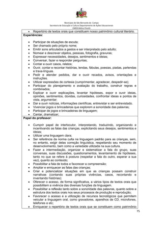Município de São Bernardo do Campo
Secretaria de Educação e Cultura Departamento de Ações Educacionais
EMEB Aldino Pinotti
75
• Repertório de textos orais que constituem nosso patrimônio cultural literário.
Experiências:
• Participar de situações de escuta;
• Ser chamado pelo próprio nome;
• Emitir sons articulados a gestos e ser interpretado pelo adulto;
• Nomear e descrever objetos, pessoas, fotografia, gravuras;
• Expressar necessidades, desejos, sentimentos e ideias;
• Conversar, fazer e responder perguntas;
• Contar e ouvir casos, relatos;
• Ouvir, contar e recontar histórias, lendas, fábulas, poesias, piadas, parlendas
e trava-línguas.
• Pedir e atender pedidos, dar e ouvir recados, avisos, orientações e
instruções.
• Utilizar expressões de cortesia (cumprimentar, agradecer, despedir-se);
• Participar do planejamento e avaliação do trabalho, construir regras e
combinados;
• Explicar e ouvir explicações, levantar hipóteses, expor e ouvir ideias,
opiniões, sentimentos, dúvidas, curiosidades, confrontar ideias e pontos de
vista, argumentar;
• Dar e ouvir notícias, informações científicas, entrevistar e ser entrevistado.
• Vivenciar jogos e brincadeiras que explorem a sonoridade das palavras;
• Participar de jogos e brincadeiras de linguagem;
• Cantar, dramatizar;
Papel do professor:
• Cumprir papel de interlocutor, interpretando, traduzindo, organizando e
incentivando as falas das crianças, explicitando seus desejos, sentimentos e
ideias;
• Utilizar uma linguagem clara;
• Ser referência da norma culta na linguagem padrão para as crianças, sem,
no entanto, exigir delas correção linguística, respeitando seu momento de
desenvolvimento, bem como a variedade utilizada na sua cultura.
• Fazer a intermediação, organizar e sistematizar a fala do grupo, suas
conversas, suas discussões, questionamentos, levantamento de hipóteses,
tanto no que se refere à postura (respeitar a fala do outro, esperar a sua
vez), quanto ao conteúdo;
• Possibilitar a fala de todos e favorecer a compreensão;
• Ampliar e enriquecer as falas das crianças;
• Criar e potencializar situações em que as crianças possam construir
narrativas (contando suas próprias vivências, casos, recontando e
inventando histórias);
• Oferecer o acesso, de forma significativa, a vários tipos de textos orais que
possibilitem a vivência das diversas funções da linguagem.
• Possibilitar a reflexão tanto sobre a sonoridade das palavras, quanto sobre a
estrutura dos textos orais nos seus processos de produção e reprodução;
• Favorecer o acesso e a utilização de recursos tecnológicos que permitem
veicular a linguagem oral, como gravadores, aparelhos de CD, microfones,
telefones e etc;
• Enriquecer o repertório de textos orais que se constituem como patrimônio
 