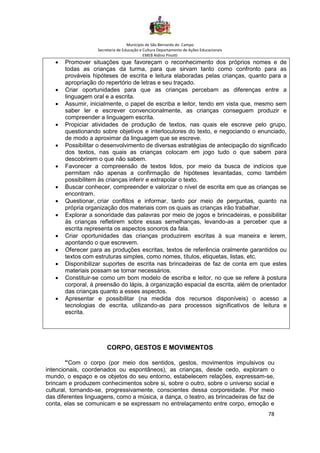 Município de São Bernardo do Campo
Secretaria de Educação e Cultura Departamento de Ações Educacionais
EMEB Aldino Pinotti
78
• Promover situações que favoreçam o reconhecimento dos próprios nomes e de
todas as crianças da turma, para que sirvam tanto como confronto para as
prováveis hipóteses de escrita e leitura elaboradas pelas crianças, quanto para a
apropriação do repertório de letras e seu traçado.
• Criar oportunidades para que as crianças percebam as diferenças entre a
linguagem oral e a escrita.
• Assumir, inicialmente, o papel de escriba e leitor, tendo em vista que, mesmo sem
saber ler e escrever convencionalmente, as crianças conseguem produzir e
compreender a linguagem escrita.
• Propiciar atividades de produção de textos, nas quais ele escreve pelo grupo,
questionando sobre objetivos e interlocutores do texto, e negociando o enunciado,
de modo a aproximar da linguagem que se escreve.
• Possibilitar o desenvolvimento de diversas estratégias de antecipação do significado
dos textos, nas quais as crianças colocam em jogo tudo o que sabem para
descobrirem o que não sabem.
• Favorecer a compreensão de textos lidos, por meio da busca de indícios que
permitam não apenas a confirmação de hipóteses levantadas, como também
possibilitem às crianças inferir e extrapolar o texto.
• Buscar conhecer, compreender e valorizar o nível de escrita em que as crianças se
encontram.
• Questionar, criar conflitos e informar, tanto por meio de perguntas, quanto na
própria organização dos materiais com os quais as crianças irão trabalhar.
• Explorar a sonoridade das palavras por meio de jogos e brincadeiras, e possibilitar
às crianças refletirem sobre essas semelhanças, levando-as a perceber que a
escrita representa os aspectos sonoros da fala.
• Criar oportunidades das crianças produzirem escritas à sua maneira e lerem,
apontando o que escrevem.
• Oferecer para as produções escritas, textos de referência oralmente garantidos ou
textos com estruturas simples, como nomes, títulos, etiquetas, listas, etc.
• Disponibilizar suportes de escrita nas brincadeiras de faz de conta em que estes
materiais possam se tornar necessários.
• Constituir-se como um bom modelo de escriba e leitor, no que se refere à postura
corporal, à preensão do lápis, à organização espacial da escrita, além de orientador
das crianças quanto a esses aspectos.
• Apresentar e possibilitar (na medida dos recursos disponíveis) o acesso a
tecnologias de escrita, utilizando-as para processos significativos de leitura e
escrita.
CORPO, GESTOS E MOVIMENTOS
“Com o corpo (por meio dos sentidos, gestos, movimentos impulsivos ou
intencionais, coordenados ou espontâneos), as crianças, desde cedo, exploram o
mundo, o espaço e os objetos do seu entorno, estabelecem relações, expressam-se,
brincam e produzem conhecimentos sobre si, sobre o outro, sobre o universo social e
cultural, tornando-se, progressivamente, conscientes dessa corporeidade. Por meio
das diferentes linguagens, como a música, a dança, o teatro, as brincadeiras de faz de
conta, elas se comunicam e se expressam no entrelaçamento entre corpo, emoção e
 