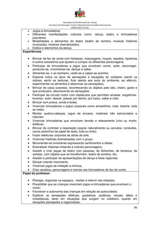Município de São Bernardo do Campo
Secretaria de Educação e Cultura Departamento de Ações Educacionais
EMEB Aldino Pinotti
80
• Jogos e brincadeiras;
• Diferentes manifestações culturais como: dança, teatro e brincadeiras
populares;
• Modalidades e elementos do teatro (teatro de sombra, musical, histórias
musicadas, músicas dramatizadas);
• Estilos e elementos da dança;
Experiências:
• Brincar de faz de conta com fantasias, maquiagens, roupas, sapatos, bijuterias
e outros acessórios que ajudem a compor os diferentes personagens;
• Participar de brincadeiras e jogos que envolvam correr, subir, escorregar,
pendurar-se, movimentar-se, dançar e saltar;
• Alimentar-se, ir ao banheiro, vestir-se e calçar-se sozinha;
• Explorar todos os tipos de sensações e situações do cotidiano (sentir os
odores, sentir as texturas, ficar atenta aos sons do ambiente, ao silêncio,
experimentar os alimentos e descrever as sensações);
• Brincar de caixa surpresa, reconhecendo os objetos pelo tato, cheiro, gosto e
que produzem, descrevendo as sensações;
• Participar de circuito motor com obstáculos que permitam arrastar, engatinhar,
levantar, subir, descer, passar por dentro, por baixo, saltar e rolar;
• Brincar com pneus, corda e bolas;
• Vivenciar brincadeiras e jogos corporais como amarelinha, roda, boliche, bola
ao cesto;
• Montar quebra-cabeças, jogos de encaixe, materiais não estruturados e
naturais;
• Vivenciar brincadeiras que envolvam tensão e relaxamento (vivo ou morto,
estátua);
• Brincar de controlar a respiração (soprar naturalmente ou canudos, conduítes,
canos peixinhos de papel de seda, bola ou tinta);
• Fazer releituras corporais de obras de arte;
• Vivenciar histórias dramatizadas com o grupo;
• Movimentar-se livremente expressando sentimentos e ideias;
• Dramatizar histórias imitando e criando personagens;
• Assistir e criar peças de teatro com pessoas, de fantoches, de bonecos, de
varetas, com objetos que se transformam, teatro de sombra, etc.
• Assistir e participar de apresentações de dança e festa regionais;
• Dançar criando movimento.
• Vivenciar jogos de imitação e mímica;
• Criar cenários, personagens e tramas nas brincadeiras de faz de conta;
Papel do professor:
• Planejar, organizar os espaços, mediar e intervir nas relações;
• Possibilitar que as crianças vivenciem jogos e brincadeiras que envolvam o
corpo;
• Favorecer a autonomia das crianças em relação ao autocuidado;
• Explorar as sensações olfativas, gustativas, auditivas, visuais, táteis e
cinestésicas, tanto em situações que surgem no cotidiano, quanto em
situações planejadas e organizadas;
 