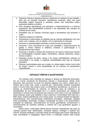 Município de São Bernardo do Campo
Secretaria de Educação e Cultura Departamento de Ações Educacionais
EMEB Aldino Pinotti
81
• Organizar tempos e espaços (internos e externos) no cotidiano do seu trabalho,
para que as crianças vivenciem experiências corporais, tanto nas suas
dimensões prática funcional e sensorial, quanto nas dimensões lúdica,
expressiva estética e artística.
• Criar situações significativas que estimulem o desenvolvimento e o domínio
progressivo das possibilidades corporais e da capacidade das crianças de
controle de seu corpo.
• Possibilitar que as crianças vivenciem jogos e brincadeiras que envolvam o
corpo.
• Organizar espaços e materiais.
• Acompanhar e potencializar as relações que as crianças estabelecem com seu
corpo, com o espaço, com os objetos, com os elementos da natureza.
• Favorecer a expressividade articulada a outras formas de expressão.
• Favorecer o livre movimento do corpo que possibilite o desenvolvimento de
gestos e ritmos criativos e estéticos, evitando a padronização e o
disciplinamento dos corpos.
• Favorecer e ampliar o acesso das crianças ao rico acervo cultural que envolva
as manifestações corporais (jogos, brincadeiras, práticas esportivas, dança,
mímica e teatro).
• Pesquisar grupos de teatro, dança e de outras manifestações culturais na
comunidade e na cidade, e organizar possibilidades para que as crianças
conheçam.
• Oferecer oportunidades para que o teatro e a dança sejam vividos como fonte
de prazer, cultura e como possibilidade de as crianças se expressarem
corporalmente.
ESPAÇOS TEMPOS E QUANTIDADES
“As crianças vivem inseridas em espaços e tempos de diferentes dimensões,
em um mundo constituído de fenômenos naturais e socioculturais. Desde muito
pequenas, elas procuram se situar em diversos espaços (rua, bairro, cidade etc.) e
tempos (dia e noite; hoje, ontem e amanhã etc.). Demonstram também curiosidade
sobre o mundo físico (seu próprio corpo, os fenômenos atmosféricos, os animais, as
plantas, as transformações da natureza, os diferentes tipos de materiais e as
possibilidades de sua manipulação etc.) e o mundo sociocultural (as relações de
parentesco e sociais entre as pessoas que conhece; como vivem e em que trabalham
essas pessoas; quais suas tradições e seus costumes; a diversidade entre elas etc.).
Além disso, nessas experiências e em muitas outras, as crianças também se deparam,
frequentemente, com conhecimentos matemáticos (contagem, ordenação, relações
entre quantidades, dimensões, medidas, comparação de pesos e de comprimentos,
avaliação de distâncias, reconhecimento de formas geométricas, conhecimento e
reconhecimento de numerais cardinais e ordinais etc.) que igualmente aguçam a
curiosidade.
Sendo assim, a Educação Infantil precisa promover experiências nas quais as
crianças possam fazer observações, manipular objetos, investigar e explorar seu
entorno, levantar hipóteses e consultar fontes de informação para buscar respostas às
suas curiosidades e indagações. Desta forma, a instituição escolar está criando
 