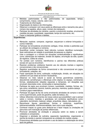 Município de São Bernardo do Campo
Secretaria de Educação e Cultura Departamento de Ações Educacionais
EMEB Aldino Pinotti
83
• Medidas padronizadas e não padronizadas, de capacidade, tempo,
comprimento, massa, volume, valor e etc;
• Tratamento da informação;
• Organização de dados e de informações.
• Observar e comparar com seus pares as diferenças entre o tamanho dos pés e
número dos sapatos, altura, peso, número de manequim;
• Participar de atividades de culinária, usando e produzindo receitas, envolvendo
medidas de peso, quantidade, capacidade, tempo de cozimento, etc;
• Fazer e interpretar gráficos e tabelas.
Experiências:
• Manipular, explorar, comparar, organizar, sequenciar e ordenar brinquedos e
outros materiais;
• Participar de brincadeiras envolvendo cantigas, rimas, lendas e parlendas que
se utilizam de contagens e números;
• Quantificar, contar, comparar, fazer cálculos, numerar, identificar numeração,
fazer estimativas em relação à quantidade de pessoas ou objetos;
• Usar a contagem e o número em situações contextualizadas e significativas
como: distribuição de materiais, divisão de objetos, arrumação da sala, quadro
de registros, coleta de coisas;
• Ter contato com números, identificá-los e usá-los nas diferentes práticas
sociais em que se encontram;
• Resolver problemas cotidianos fazendo uso de cálculos mentais e registros
convencionais e não convencionais;
• Registrar quantidades de forma convencional e não convencional em jogos,
brincadeiras, votações, etc;
• Fazer operações de soma, subtração, multiplicação, divisão, em situações do
cotidiano em que estas se tornem necessárias;
• Observar no meio natural e social as formas geométricas existentes,
descobrindo semelhanças e diferenças entre objetos no espaço, combinando
formas, estabelecendo relações espaciais e temporais, em situações que
envolvam descrições orais, construções e representações;
• Participar de jogos que envolvam número, quantidade, medidas, formas, etc,
tais como: amarelinha, dominó, boliche, percurso, memória, quebra-cabeça;
• Construir jogos matemáticos;
• Participar de jogos de faz de conta envolvendo atividades de compra e venda
como supermercado, posto de gasolina, salão de beleza, etc;
• Utilizar diferentes instrumentos de nossa cultura que possibilitem usar e pensar
sobre o número, medidas e grandezas, em contextos significativos como:
calendário, termômetro, balança, relógio, ampulheta, ábaco, calculadora, etc;
• Reconhecer figuras geométricas, formas e contornos, superfícies,
bidimensionalidade, tridimensionalidade, bem como suas relações;
• Conhecer mapas ou guias para deslocar-se e fazer mapas ou anotações de
percursos com marcação de pontos referenciais;
• Promover atividades de anotação e pesquisa sobre os dados a serem
coletados e comparados.
• Organizar a atividade de culinária, separando ingredientes, organizando a
escrita da receita e usando/ comparando as unidades de medida usadas .
• Proporcionar atividades que envolvam o uso de dados e a elaboração de vários
tipos de gráficos.
 