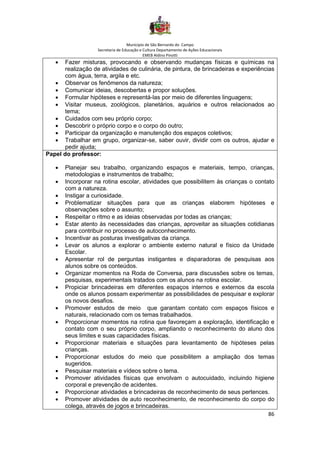 Município de São Bernardo do Campo
Secretaria de Educação e Cultura Departamento de Ações Educacionais
EMEB Aldino Pinotti
86
• Fazer misturas, provocando e observando mudanças físicas e químicas na
realização de atividades de culinária, de pintura, de brincadeiras e experiências
com água, terra, argila e etc.
• Observar os fenômenos da natureza;
• Comunicar ideias, descobertas e propor soluções.
• Formular hipóteses e representá-las por meio de diferentes linguagens;
• Visitar museus, zoológicos, planetários, aquários e outros relacionados ao
tema;
• Cuidados com seu próprio corpo;
• Descobrir o próprio corpo e o corpo do outro;
• Participar da organização e manutenção dos espaços coletivos;
• Trabalhar em grupo, organizar-se, saber ouvir, dividir com os outros, ajudar e
pedir ajuda;
Papel do professor:
• Planejar seu trabalho, organizando espaços e materiais, tempo, crianças,
metodologias e instrumentos de trabalho;
• Incorporar na rotina escolar, atividades que possibilitem às crianças o contato
com a natureza.
• Instigar a curiosidade.
• Problematizar situações para que as crianças elaborem hipóteses e
observações sobre o assunto;
• Respeitar o ritmo e as ideias observadas por todas as crianças;
• Estar atento às necessidades das crianças, aproveitar as situações cotidianas
para contribuir no processo de autoconhecimento.
• Incentivar as posturas investigativas da criança.
• Levar os alunos a explorar o ambiente externo natural e físico da Unidade
Escolar.
• Apresentar rol de perguntas instigantes e disparadoras de pesquisas aos
alunos sobre os conteúdos.
• Organizar momentos na Roda de Conversa, para discussões sobre os temas,
pesquisas, experimentais tratados com os alunos na rotina escolar.
• Propiciar brincadeiras em diferentes espaços internos e externos da escola
onde os alunos possam experimentar as possibilidades de pesquisar e explorar
os novos desafios.
• Promover estudos de meio que garantam contato com espaços físicos e
naturais, relacionado com os temas trabalhados.
• Proporcionar momentos na rotina que favoreçam a exploração, identificação e
contato com o seu próprio corpo, ampliando o reconhecimento do aluno dos
seus limites e suas capacidades físicas.
• Proporcionar materiais e situações para levantamento de hipóteses pelas
crianças.
• Proporcionar estudos do meio que possibilitem a ampliação dos temas
sugeridos.
• Pesquisar materiais e vídeos sobre o tema.
• Promover atividades físicas que envolvam o autocuidado, incluindo higiene
corporal e prevenção de acidentes.
• Proporcionar atividades e brincadeiras de reconhecimento de seus pertences.
• Promover atividades de auto reconhecimento, de reconhecimento do corpo do
colega, através de jogos e brincadeiras.
 