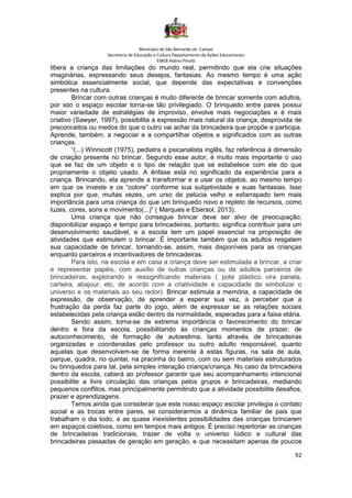 Município de São Bernardo do Campo
Secretaria de Educação e Cultura Departamento de Ações Educacionais
EMEB Aldino Pinotti
92
libera a criança das limitações do mundo real, permitindo que ela crie situações
imaginárias, expressando seus desejos, fantasias. Ao mesmo tempo é uma ação
simbólica essencialmente social, que depende das expectativas e convenções
presentes na cultura.
Brincar com outras crianças é muito diferente de brincar somente com adultos,
por isto o espaço escolar torna-se tão privilegiado. O brinquedo entre pares possui
maior variedade de estratégias de improviso, envolve mais negociações e é mais
criativo (Sawyer, 1997), possibilita a expressão mais natural da criança, desprovida de
preconceitos ou medos do que o outro vai achar da brincadeira que propõe e participa.
Aprende, também, a negociar e a compartilhar objetos e significados com as outras
crianças.
“(...) Winnicott (1975), pediatra e psicanalista inglês, faz referência à dimensão
de criação presente no brincar. Segundo esse autor, é muito mais importante o uso
que se faz de um objeto e o tipo de relação que se estabelece com ele do que
propriamente o objeto usado. A ênfase está no significado da experiência para a
criança. Brincando, ela aprende a transformar e a usar os objetos, ao mesmo tempo
em que os investe e os “colore” conforme sua subjetividade e suas fantasias. Isso
explica por que, muitas vezes, um urso de pelúcia velho e esfarrapado tem mais
importância para uma criança do que um brinquedo novo e repleto de recursos, como
luzes, cores, sons e movimento(...)” ( Marques e Ebersol, 2013).
Uma criança que não consegue brincar deve ser alvo de preocupação;
disponibilizar espaço e tempo para brincadeiras, portanto, significa contribuir para um
desenvolvimento saudável, e a escola tem um papel essencial na proposição de
atividades que estimulem o brincar. É importante também que os adultos resgatem
sua capacidade de brincar, tornando-se, assim, mais disponíveis para as crianças
enquanto parceiros e incentivadores de brincadeiras.
Para isto, na escola e em casa a criança deve ser estimulada a brincar, a criar
e representar papéis, com auxílio de outras crianças ou de adultos parceiros de
brincadeiras, explorando e ressignificando materiais ( pote plástico vira panela,
carteira, abajour, etc, de acordo com a criatividade e capacidade de simbolizar o
universo e os materiais ao seu redor). Brincar estimula a memória, a capacidade de
expressão, de observação, de aprender a esperar sua vez, a perceber que a
frustração da perda faz parte do jogo, além de expressar se as relações sociais
estabelecidas pela criança estão dentro da normalidade, esperadas para a faixa etária.
Sendo assim, torna-se de extrema importância o favorecimento do brincar
dentro e fora da escola, possibilitando às crianças momentos de prazer, de
autoconhecimento, de formação de autoestima, tanto através de brincadeiras
organizadas e coordenadas pelo professor ou outro adulto responsável, quanto
aquelas que desenvolvem-se de forma inerente à estas figuras, na sala de aula,
parque, quadra, no quintal, na pracinha do bairro, com ou sem materiais estruturados
ou brinquedos para tal, pela simples interação criança/criança. No caso da brincadeira
dentro da escola, caberá ao professor garantir que seu acompanhamento intencional
possibilite a livre circulação das crianças pelos grupos e brincadeiras, mediando
pequenos conflitos, mas principalmente permitindo que a atividade possibilite desafios,
prazer e aprendizagens.
Temos ainda que considerar que este nosso espaço escolar privilegia o contato
social e as trocas entre pares, se considerarmos a dinâmica familiar de pais que
trabalham o dia todo, e as quase inexistentes possibilidades das crianças brincarem
em espaços coletivos, como em tempos mais antigos. É preciso repertoriar as crianças
de brincadeiras tradicionais, trazer de volta o universo lúdico e cultural das
brincadeiras passadas de geração em geração, e que necessitam apenas de poucos
 