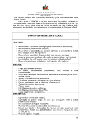 Município de São Bernardo do Campo
Secretaria de Educação e Cultura Departamento de Ações Educacionais
EMEB Aldino Pinotti
93
ou de nenhum material, além do humano como nos jogos e brincadeiras orais e nas
cantigas de roda.
Como temos o BRINCAR como eixo estruturante das práticas pedagógicas,
permeando todos os campos de experiência organizamos o planejamento anual com
este item em comum para todas as idades, pensando que tais objetivos serão
introduzidos, aprofundados e consolidados ao longo desta etapa da Educação Infantil.
BRINCAR COMO LINGUAGEM E CULTURA
OBJETIVOS:
• Desenvolver a capacidade de imaginação e transformação da realidade;
• Desenvolver as possibilidades corporais;
• Desenvolver as capacidades de explorar, conhecer e compreender o mundo
físico e social, dando-lhe significado;
• Desenvolver a capacidade de autocontrole e de lidar com as regras;
• Apropriar-se do acervo de jogos e brincadeiras que constituem patrimônio da
humanidade e dar continuidade a esse processo de produção cultural;
• Desenvolver postura de cuidado com os brinquedos e brincadeiras.
SABERES:
• Corpo, possibilidades e limites;
• Os objetos, características, propriedades, usos, funções e suas
transformações;
• A brincadeira simbólica como forma de reelaboração e estruturação do mundo
social e cultural;
• Jogos e brincadeiras com e sem material;
• Estratégias, regras e procedimentos para jogar e brincar;
• Formas e estratégias para se relacionar e fazer amigos;
• Autoconhecimento e autocontrole;
• Valores éticos;
• Estratégias para resolver problemas;
• Estratégias para resolução de conflitos.
• Jogos cooperativos e competitivos.
EXPERIÊNCIAS:
• Experiências sonoras com o corpo;
• Exploração do próprio corpo, os sons que conseguem emitir e outras
possibilidades corporais.
• Brincadeiras com a imagem no espelho;
• Vivenciar brincadeiras com os adultos, acompanhando;
• Brincar com objetos e brinquedos de materiais diversos, explorando suas
características físicas, suas possibilidades e suas reações na água, na areia,
na terra, no ar;
• Vivenciar jogos de imitação;
 