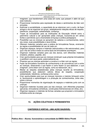 Município de São Bernardo do Campo
Secretaria de Educação e Cultura Departamento de Ações Educacionais
EMEB Aldino Pinotti
95
imaginem, que transformem uma coisa em outra, que possam ir além do que
está instituído;
• Proporcionar momentos para expressão de ideias e sentimentos de lidar com
emoções.
• Estimular a sociabilidade, a capacidade de se relacionar com o outro, de fazer
amigos e de se organizar em grupo, estabelecendo relações éticas de respeito,
tolerância, cooperação, solidariedade, confiança;
• Trazer as brincadeiras para as Instituições de Educação Infantil como o
patrimônio cultural a ser apropriado pelas crianças, buscando-as em várias
fontes e permitindo que a diversidade enriqueça a prática pedagógica.
• Possibilitar que as crianças se apropriem de saberes e conhecimentos, sobre
seu corpo, suas possibilidades e seus limites.
• Oferecer materiais variados para a prática de brincadeiras físicas, ensinando
as regras e possibilidades de uso de cada um.
• Organizar espaços, tempos e materiais (estruturados e não estruturados), para
que o faz de conta e todos os outros tipos de brincadeiras aconteçam;
• Organizar materiais variados para uso dos alunos, com diferentes materiais
(madeira, plástico, papelão, etc)
• Criar oportunidades para que as crianças construam suas próprias brincadeiras
e partilhem com seus pares, potencializando-as;
• Propiciar que as crianças aprendam a construir e a lidar com as regras;
• Fazer da brincadeira momento de conhecimento e de convivência com e entre
as crianças, observando o que fazem e como fazem (o que elaboram, o que
imaginam, como lidam com as regras, como se relacionam, etc.);
• Mediar as relações estabelecidas pelas crianças durante as brincadeiras,
possibilitando que elaborem valores éticos de respeito, cooperação
solidariedade, tolerância, confiança entre outros.
• Criar oportunidades para que as crianças menores e maiores brinquem entre
si, favorecendo a aprendizagem e a produção de conhecimentos, entre elas,
sobre o brincar.
• Proporcionar momentos de organização de espaços e materiais junto com as
crianças.
• Organizar materiais /sucatas para uso das crianças, com diferentes propostas
(gincanas, brincadeiras simbólicas, construções tridimensionais em Artes, etc).
• Organizar espaços e materiais de formas variadas que propiciem a brincadeira
simbólica entre as crianças.
13. AÇÕES COLETIVAS E PERMANENTES
CANTEIROS E HORTAS - UMA AÇÃO SAUDÁVEL
Público Alvo – Alunos, funcionários e comunidade da EMEB Aldino Pinotti
 
