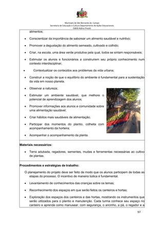 Município de São Bernardo do Campo
Secretaria de Educação e Cultura Departamento de Ações Educacionais
EMEB Aldino Pinotti
97
alimentos;
• Conscientizar da importância de saborear um alimento saudável e nutritivo;
• Promover a degustação do alimento semeado, cultivado e colhido;
• Criar, na escola, uma área verde produtiva pela qual, todos se sintam responsáveis;
• Estimular os alunos e funcionários a construírem seu próprio conhecimento num
contexto interdisciplinar;
• Contextualizar os conteúdos aos problemas da vida urbana;
• Construir a noção de que o equilíbrio do ambiente é fundamental para a sustentação
da vida em nosso planeta.
• Observar a natureza;
• Estimular um ambiente saudável, que melhore o
potencial de aprendizagem dos alunos;
• Promover informações aos alunos e comunidade sobre
uma alimentação saudável;
• Criar hábitos mais saudáveis de alimentação;
• Participar dos momentos do plantio, colheita com
acompanhamento da horteira;
• Acompanhar o acompanhamento da planta.
Materiais necessários:
• Terra adubada, regadores, sementes, mudas e ferramentas necessárias ao cultivo
de plantas.
Procedimentos e estratégias de trabalho:
O planejamento do projeto deve ser feito de modo que os alunos participem de todas as
etapas do processo. O incentivo de maneira lúdica é fundamental.
• Levantamento de conhecimentos das crianças sobre os temas;
• Reconhecimento dos espaços em que serão feitos os canteiros e hortas;
• Exploração dos espaços dos canteiros e das hortas, mostrando os instrumentos que
serão utilizados para o plantio e manutenção. Cada turma conhece seu espaço no
canteiro e aprende como manusear, com segurança, o ancinho, a pá, o regador e a
 