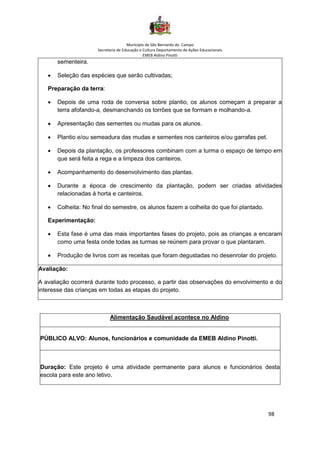 Município de São Bernardo do Campo
Secretaria de Educação e Cultura Departamento de Ações Educacionais
EMEB Aldino Pinotti
98
sementeira.
• Seleção das espécies que serão cultivadas;
Preparação da terra:
• Depois de uma roda de conversa sobre plantio, os alunos começam a preparar a
terra afofando-a, desmanchando os torrões que se formam e molhando-a.
• Apresentação das sementes ou mudas para os alunos.
• Plantio e/ou semeadura das mudas e sementes nos canteiros e/ou garrafas pet.
• Depois da plantação, os professores combinam com a turma o espaço de tempo em
que será feita a rega e a limpeza dos canteiros.
• Acompanhamento do desenvolvimento das plantas.
• Durante a época de crescimento da plantação, podem ser criadas atividades
relacionadas à horta e canteiros.
• Colheita: No final do semestre, os alunos fazem a colheita do que foi plantado.
Experimentação:
• Esta fase é uma das mais importantes fases do projeto, pois as crianças a encaram
como uma festa onde todas as turmas se reúnem para provar o que plantaram.
• Produção de livros com as receitas que foram degustadas no desenrolar do projeto.
Avaliação:
A avaliação ocorrerá durante todo processo, a partir das observações do envolvimento e do
interesse das crianças em todas as etapas do projeto.
Alimentação Saudável acontece no Aldino
PÚBLICO ALVO: Alunos, funcionários e comunidade da EMEB Aldino Pinotti.
Duração: Este projeto é uma atividade permanente para alunos e funcionários desta
escola para este ano letivo.
 