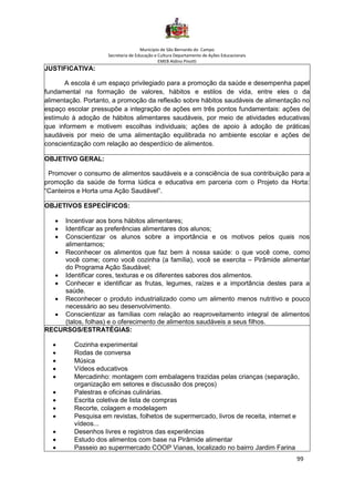 Município de São Bernardo do Campo
Secretaria de Educação e Cultura Departamento de Ações Educacionais
EMEB Aldino Pinotti
99
JUSTIFICATIVA:
A escola é um espaço privilegiado para a promoção da saúde e desempenha papel
fundamental na formação de valores, hábitos e estilos de vida, entre eles o da
alimentação. Portanto, a promoção da reflexão sobre hábitos saudáveis de alimentação no
espaço escolar pressupõe a integração de ações em três pontos fundamentais: ações de
estímulo à adoção de hábitos alimentares saudáveis, por meio de atividades educativas
que informem e motivem escolhas individuais; ações de apoio à adoção de práticas
saudáveis por meio de uma alimentação equilibrada no ambiente escolar e ações de
conscientização com relação ao desperdício de alimentos.
OBJETIVO GERAL:
Promover o consumo de alimentos saudáveis e a consciência de sua contribuição para a
promoção da saúde de forma lúdica e educativa em parceria com o Projeto da Horta:
“Canteiros e Horta uma Ação Saudável”.
OBJETIVOS ESPECÍFICOS:
• Incentivar aos bons hábitos alimentares;
• Identificar as preferências alimentares dos alunos;
• Conscientizar os alunos sobre a importância e os motivos pelos quais nos
alimentamos;
• Reconhecer os alimentos que faz bem à nossa saúde: o que você come, como
você come; como você cozinha (a família), você se exercita – Pirâmide alimentar
do Programa Ação Saudável;
• Identificar cores, texturas e os diferentes sabores dos alimentos.
• Conhecer e identificar as frutas, legumes, raízes e a importância destes para a
saúde.
• Reconhecer o produto industrializado como um alimento menos nutritivo e pouco
necessário ao seu desenvolvimento.
• Conscientizar as famílias com relação ao reaproveitamento integral de alimentos
(talos, folhas) e o oferecimento de alimentos saudáveis a seus filhos.
RECURSOS/ESTRATÉGIAS:
• Cozinha experimental
• Rodas de conversa
• Música
• Vídeos educativos
• Mercadinho: montagem com embalagens trazidas pelas crianças (separação,
organização em setores e discussão dos preços)
• Palestras e oficinas culinárias.
• Escrita coletiva de lista de compras
• Recorte, colagem e modelagem
• Pesquisa em revistas, folhetos de supermercado, livros de receita, internet e
vídeos...
• Desenhos livres e registros das experiências
• Estudo dos alimentos com base na Pirâmide alimentar
• Passeio ao supermercado COOP Vianas, localizado no bairro Jardim Farina
 