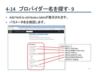 4-14 プロバイダー名を探す- 9
108
• Add field to attributes tableが表示されます。
• パラメータ名を確認します。
parameters = {
'INPUT':SetLayer,
'FIELD_NAME':Field_name,
'FIELD_TYPE':0,
'FIELD_LENGTH':10.0,
'FIELD_PRECISION':0.0,
'OUTPUT':Added}
 