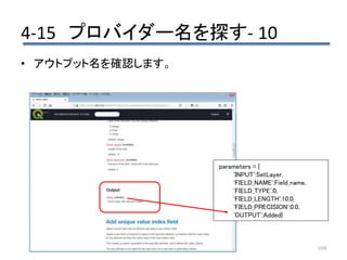 4-15 プロバイダー名を探す- 10
109
• アウトプット名を確認します。
parameters = {
'INPUT':SetLayer,
'FIELD_NAME':Field_name,
'FIELD_TYPE':0,
'FIELD_LENGTH':10.0,
'FIELD_PRECISION':0.0,
'OUTPUT':Added}
 