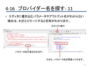 4-16 プロバイダー名を探す- 11
110
• エディタに書き込むパラメータやアウトプット名がわからない
場合は、わざとエラーにすると名称がわかります。
わざと、パラメータ名を間違ってみます。
スクリプト実行
パラメータ名が表示されます。
 