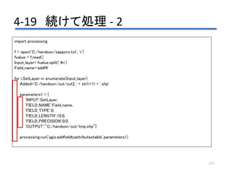 4-19 続けて処理 - 2
113
import processing
f = open('C:/handson/sapporo.txt', 'r')
fvalue = f.read()
Input_layer= fvalue.split(',n')
Field_name='addf4'
for i,SetLayer in enumerate(Input_layer):
Added='C:/handson/out/out2_' + str(i+1) + '.shp'
parameters1 = {
'INPUT':SetLayer,
'FIELD_NAME':Field_name,
'FIELD_TYPE':0,
'FIELD_LENGTH':10.0,
'FIELD_PRECISION':0.0,
'OUTPUT':"C:/handson/out/tmp.shp"}
processing.run('qgis:addfieldtoattributestable',parameters1)
 
