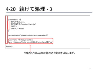 4-20 続けて処理 - 3
114
parameters2 = {
'INPUT':SetLayer,
'EXTENT':'C:/handson/hani.shp',
'CLIP':1,
'OUTPUT':Added
}
processing.run('qgis:extractbyextent',parameters2)
LayerName = SetLayer.split('/')
layer = iface.addVectorLayer(Added, LayerName[2], 'ogr')
f.close()
作成されたShapefileを読み込む処理を追記します。
 