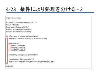 4-23 条件により処理を分ける - 2
117
import processing
f = open('C:/handson/sapporo.txt', 'r')
fvalue = f.read()
Input_layer= fvalue.split(',n')
Hani2 = 'C:/handson/hani2.shp'
Hani3 = 'C:/handson/hani3.shp'
for i,SetLayer in enumerate(Input_layer):
Added='C:/handson/out/out3_' + str(i+1) + '.shp'
parameters = {
'INPUT':SetLayer,
'OVERLAY':Hani2,
'OUTPUT':Added}
processing.run('qgis:clip',parameters)
LayerName = SetLayer.split('/')
layer = iface.addVectorLayer(Added, LayerName[2], 'ogr')
f.close()
 
