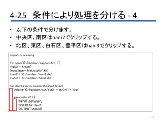 4-25 条件により処理を分ける - 4
119
• 以下の条件で分けます。
• 中央区、南区はhani2でクリップする。
• 北区、東区、白石区、豊平区はhani3でクリップする。
import processing
f = open('C:/handson/sapporo.txt', 'r')
fvalue = f.read()
Input_layer= fvalue.split(',n')
Hani2 = 'C:/handson/hani2.shp'
Hani3 = 'C:/handson/hani3.shp'
for i,SetLayer in enumerate(Input_layer):
Added='C:/handson/out/out3_' + str(i+1) + '.shp'
parameters2 = {
'INPUT':SetLayer,
'OVERLAY':Hani2,
'OUTPUT':Added}
 