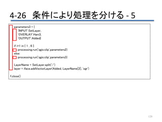 4-26 条件により処理を分ける - 5
120
parameters3 = {
'INPUT':SetLayer,
'OVERLAY':Hani3,
'OUTPUT':Added}
if i+1 in { 1 , 6 }:
processing.run('qgis:clip',parameters2)
else:
processing.run('qgis:clip',parameters3)
LayerName = SetLayer.split('/')
layer = iface.addVectorLayer(Added, LayerName[2], 'ogr')
f.close()
 