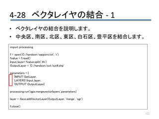 4-28 ベクタレイヤの結合 - 1
122
• ベクタレイヤの結合を説明します。
• 中央区、南区、北区、東区、白石区、豊平区を結合します。
import processing
f = open('C:/handson/sapporo.txt', 'r')
fvalue = f.read()
Input_layer= fvalue.split(',n')
OutputLayer = 'C:/handson/out/out4.shp'
parameters = {
'INPUT':SetLayer,
'LAYERS':Input_layer,
'OUTPUT':OutputLayer}
processing.run('qgis:mergevectorlayers',parameters)
layer = iface.addVectorLayer(OutputLayer, 'merge', 'ogr')
f.close()
 