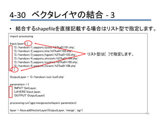 4-30 ベクタレイヤの結合 - 3
124
• 結合するshapefileを直接記載する場合はリスト型で指定します。
import processing
Input_layer = [
'C:/handson/1_sapporo_tyuou/h27ka01101.shp',
'C:/handson/2_sapporo_kita/h27ka01102.shp',
'C:/handson/3_sapporo_higashi/h27ka01103.shp',
'C:/handson/4_sapporo_shiroishi/h27ka01104.shp',
'C:/handson/5_sapporo_toyohira/h27ka01105.shp',
'C:/handson/6_sapporo_minami/h27ka01106.shp'
]
OutputLayer = 'C:/handson/out/out5.shp'
parameters = {
'INPUT':SetLayer,
'LAYERS':Input_layer,
'OUTPUT':OutputLayer}
processing.run('qgis:mergevectorlayers',parameters)
layer = iface.addVectorLayer(OutputLayer, 'merge', 'ogr')
リスト型は[ ]で指定します。
 