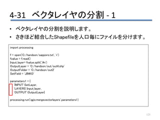 4-31 ベクタレイヤの分割 - 1
125
• ベクタレイヤの分割を説明します。
• さきほど結合したShapefileを人口毎にファイルを分けます。
import processing
f = open('C:/handson/sapporo.txt', 'r')
fvalue = f.read()
Input_layer= fvalue.split(',n')
OutputLayer = 'C:/handson/out/out4.shp'
OutputFolder = 'C:/handson/out2'
SetField = 'JINKO'
parameters1 = {
'INPUT':SetLayer,
'LAYERS':Input_layer,
'OUTPUT':OutputLayer}
processing.run('qgis:mergevectorlayers',parameters1)
 
