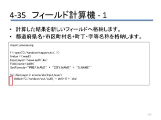 4-35 フィールド計算機 - 1
129
• 計算した結果を新しいフィールドへ格納します。
• 都道府県名+市区町村名+町丁・字等名称を格納します。
import processing
f = open('C:/handson/sapporo.txt', 'r')
fvalue = f.read()
Input_layer= fvalue.split(',n')
Field_name='addf4'
SetFormula='"PREF_NAME" + "CITY_NAME" + "S_NAME" '
for i,SetLayer in enumerate(Input_layer):
Added='C:/handson/out/out5_' + str(i+1) + '.shp'
 