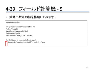 4-39 フィールド計算機 - 5
133
• 浮動小数点の値を格納してみます。
import processing
f = open('C:/handson/sapporo.txt', 'r')
fvalue = f.read()
Input_layer= fvalue.split(',n')
Field_name='addf4'
SetFormula='"KEY_CODE" + 0.005'
for i,SetLayer in enumerate(Input_layer):
Added='C:/handson/out/out6_' + str(i+1) + '.shp'
 